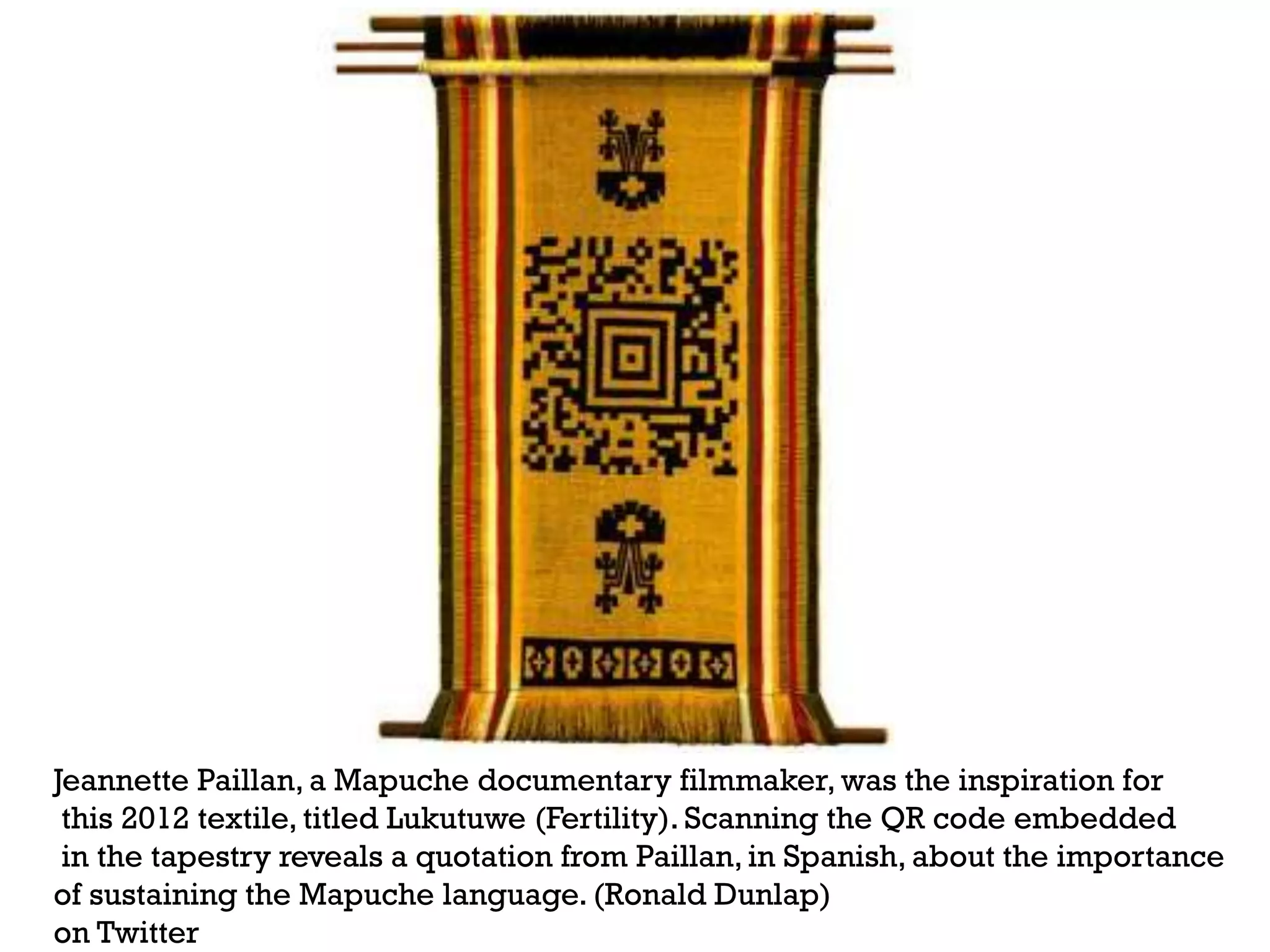 +

Jeannette Paillan, a Mapuche documentary filmmaker, was the inspiration for
this 2012 textile, titled Lukutuwe (Fertility). Scanning the QR code embedded
in the tapestry reveals a quotation from Paillan, in Spanish, about the importance
of sustaining the Mapuche language. (Ronald Dunlap)
on Twitter

 