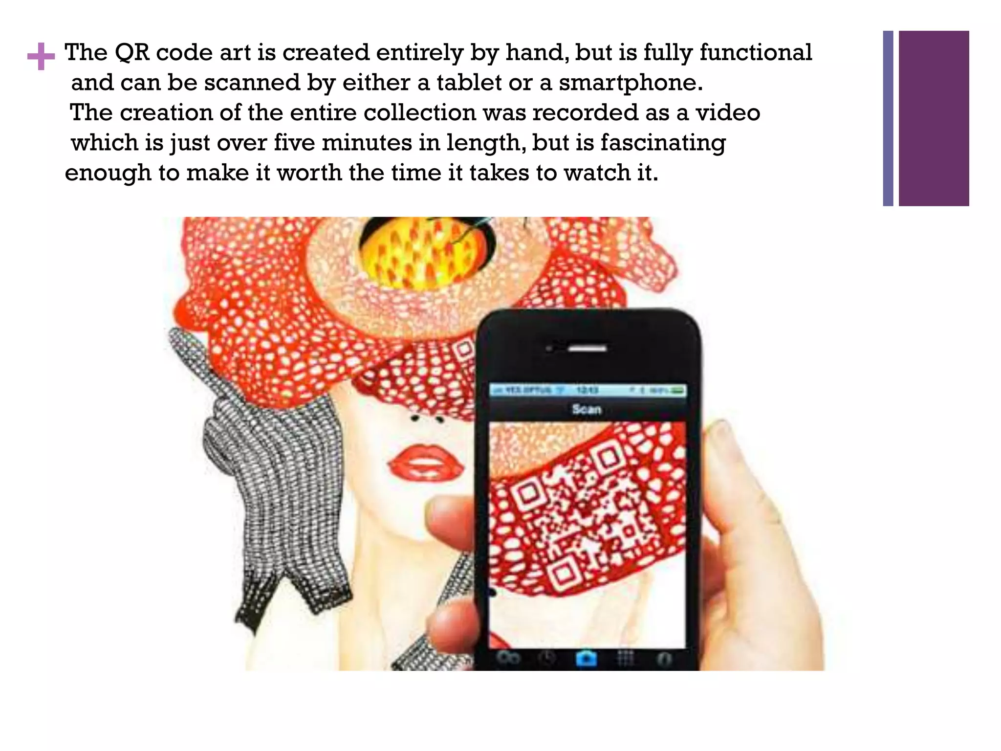 art is created entirely by
+ The QR codescanned by either a tablet hand, but is fully functional
and can be
or a smartphone.
The creation of the entire collection was recorded as a video
which is just over five minutes in length, but is fascinating
enough to make it worth the time it takes to watch it.

 