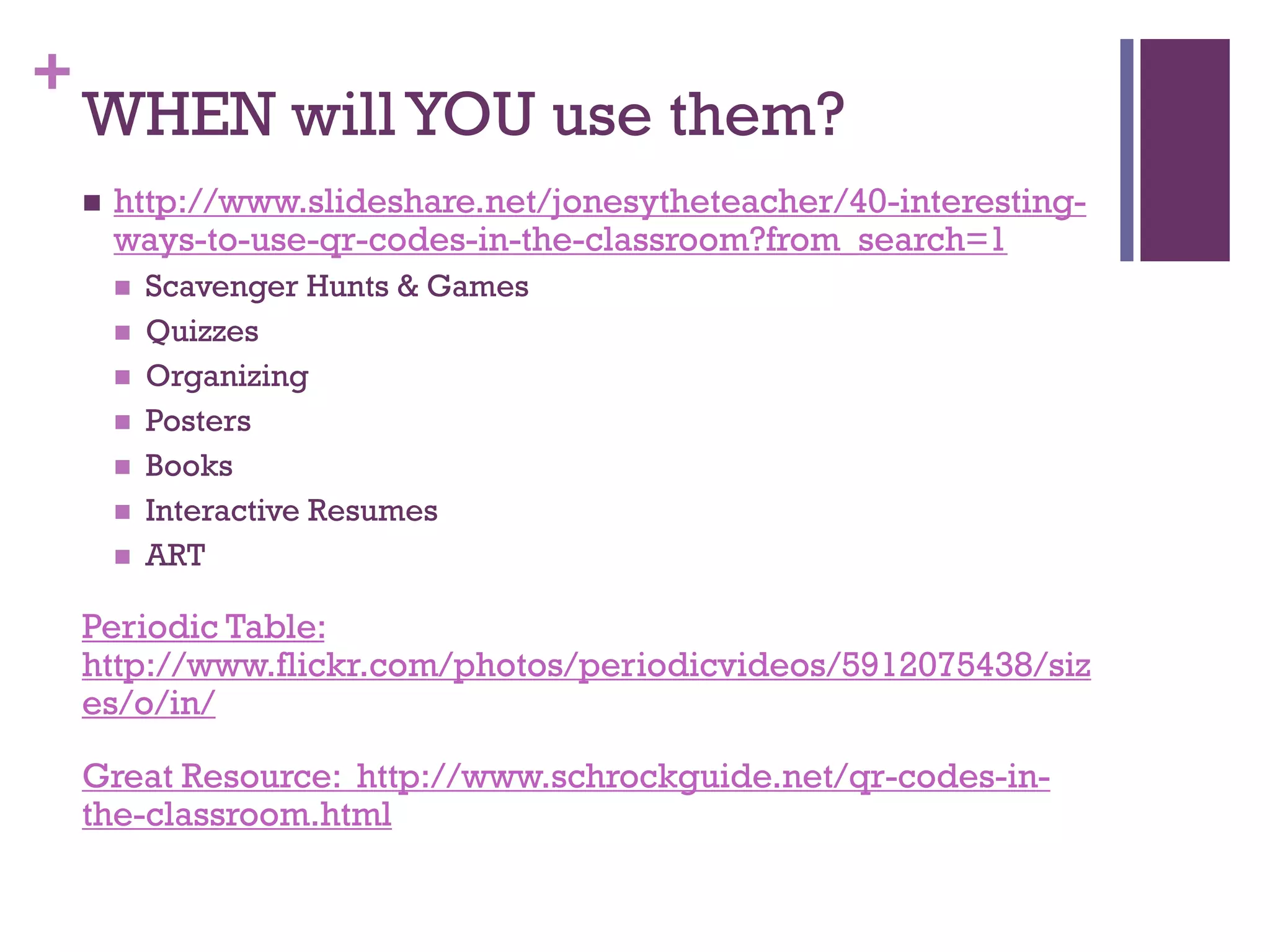 +

WHEN will YOU use them?


http://www.slideshare.net/jonesytheteacher/40-interestingways-to-use-qr-codes-in-the-classroom?from_search=1









Scavenger Hunts & Games
Quizzes
Organizing
Posters
Books
Interactive Resumes
ART

Periodic Table:
http://www.flickr.com/photos/periodicvideos/5912075438/siz
es/o/in/
Great Resource: http://www.schrockguide.net/qr-codes-inthe-classroom.html

 