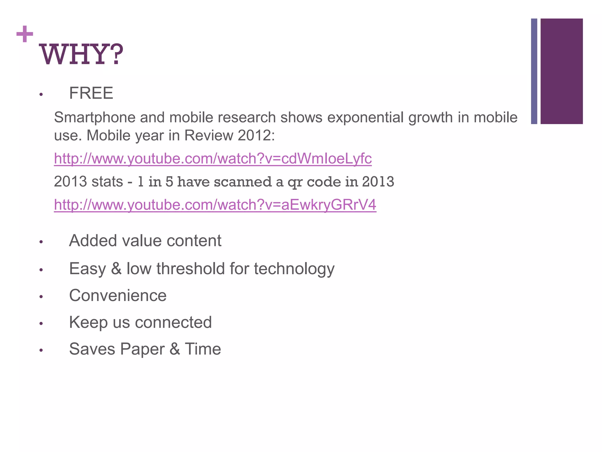 +

WHY?
•

FREE
Smartphone and mobile research shows exponential growth in mobile
use. Mobile year in Review 2012:
http://www.youtube.com/watch?v=cdWmIoeLyfc
2013 stats - 1 in 5 have scanned a qr code in 2013
http://www.youtube.com/watch?v=aEwkryGRrV4

•

Added value content

•

Easy & low threshold for technology

•

Convenience

•

Keep us connected

•

Saves Paper & Time

 