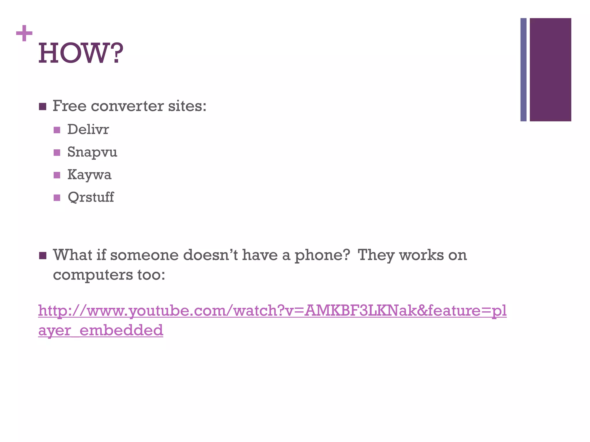 +

HOW?


Free converter sites:



Snapvu



Kaywa





Delivr

Qrstuff

What if someone doesn’t have a phone? They works on
computers too:

http://www.youtube.com/watch?v=AMKBF3LKNak&feature=pl
ayer_embedded

 