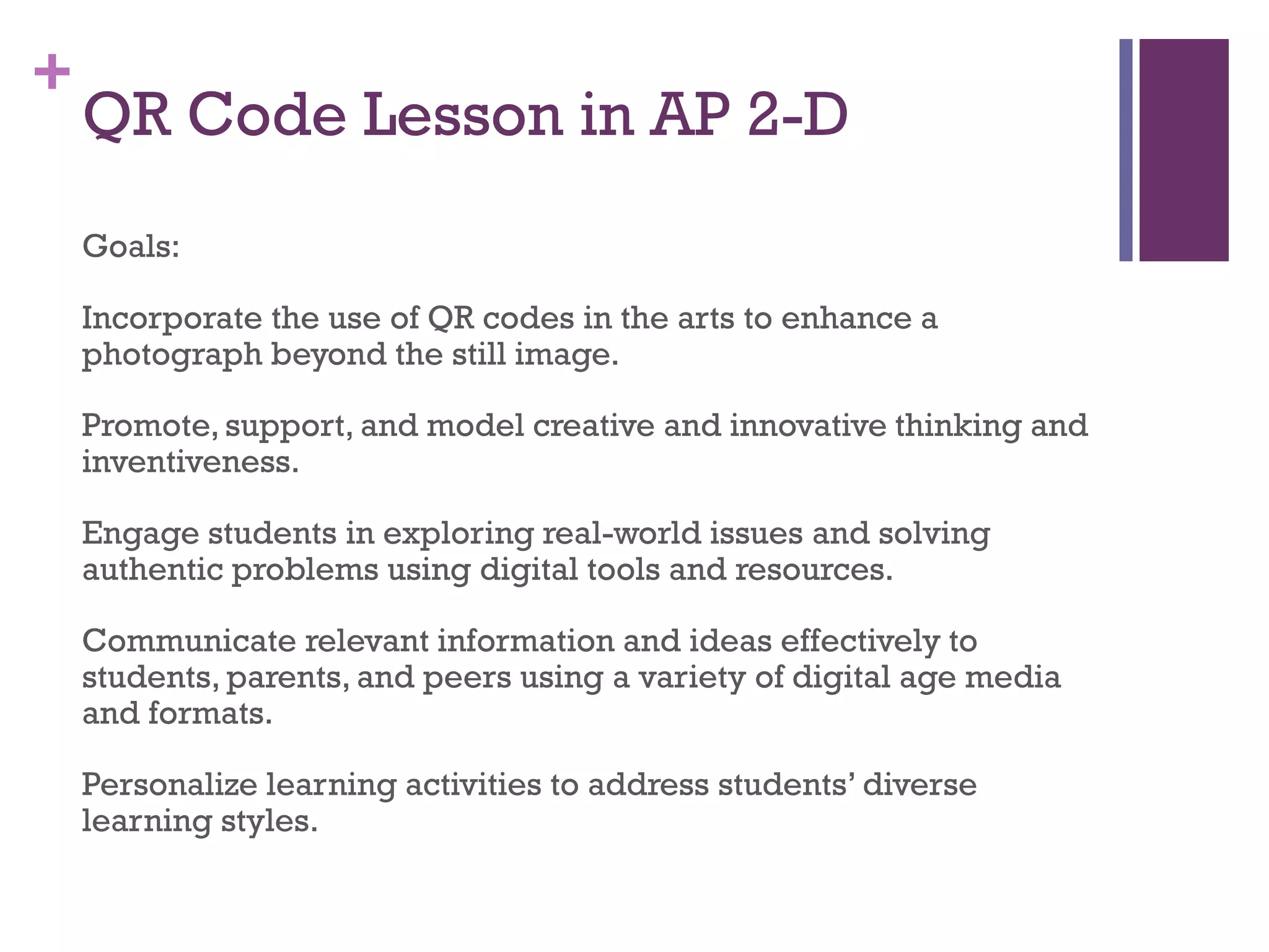+

QR Code Lesson in AP 2-D
Goals:
Incorporate the use of QR codes in the arts to enhance a
photograph beyond the still image.
Promote, support, and model creative and innovative thinking and
inventiveness.
Engage students in exploring real-world issues and solving
authentic problems using digital tools and resources.
Communicate relevant information and ideas effectively to
students, parents, and peers using a variety of digital age media
and formats.
Personalize learning activities to address students’ diverse
learning styles.

 