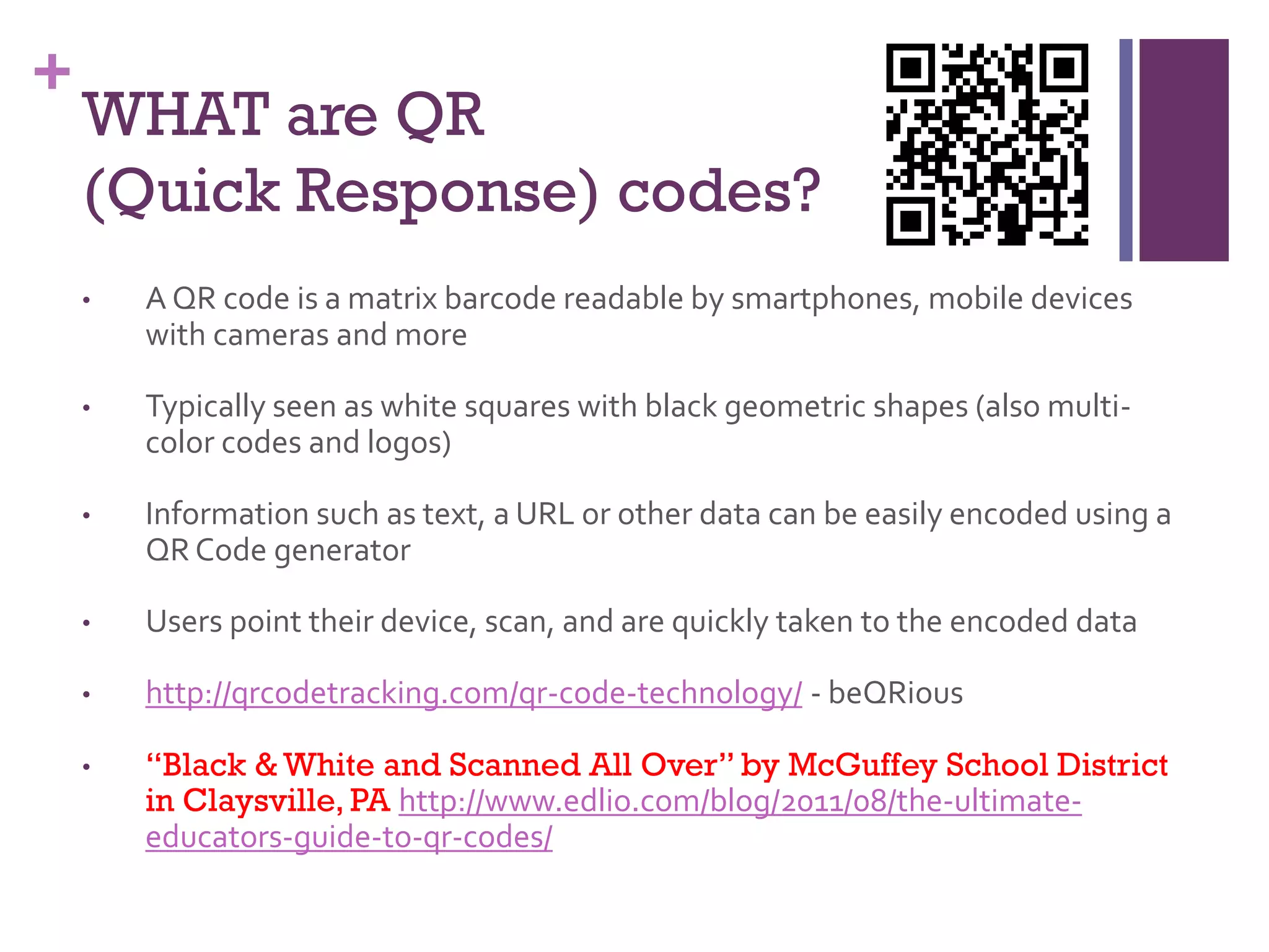 +

WHAT are QR
(Quick Response) codes?
•

A QR code is a matrix barcode readable by smartphones, mobile devices
with cameras and more

•

Typically seen as white squares with black geometric shapes (also multicolor codes and logos)

•

Information such as text, a URL or other data can be easily encoded using a
QR Code generator

•

Users point their device, scan, and are quickly taken to the encoded data

•

http://qrcodetracking.com/qr-code-technology/ - beQRious

•

“Black & White and Scanned All Over” by McGuffey School District
in Claysville, PA http://www.edlio.com/blog/2011/08/the-ultimateeducators-guide-to-qr-codes/

 