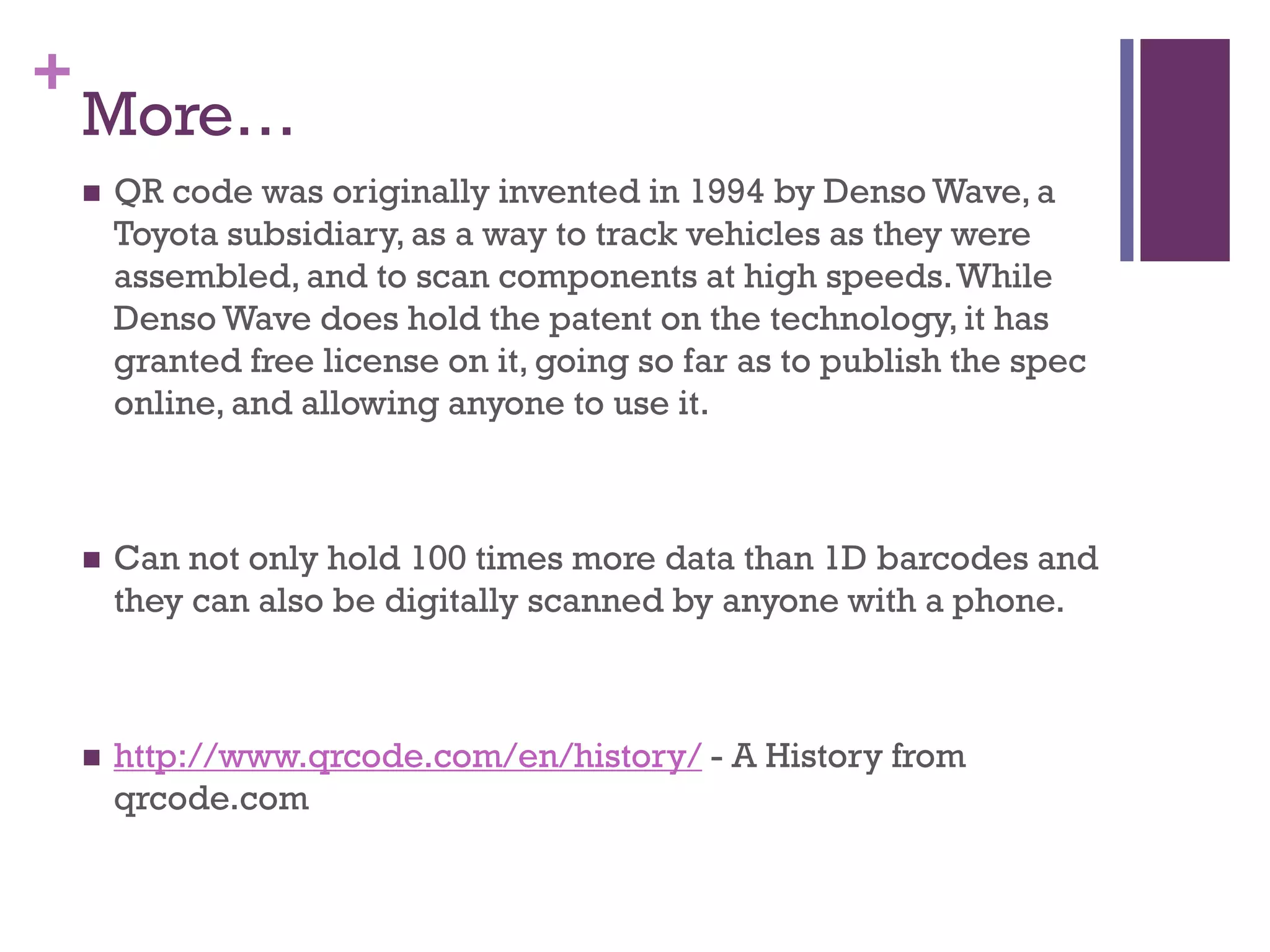 +

More…


QR code was originally invented in 1994 by Denso Wave, a
Toyota subsidiary, as a way to track vehicles as they were
assembled, and to scan components at high speeds. While
Denso Wave does hold the patent on the technology, it has
granted free license on it, going so far as to publish the spec
online, and allowing anyone to use it.



Can not only hold 100 times more data than 1D barcodes and
they can also be digitally scanned by anyone with a phone.



http://www.qrcode.com/en/history/ - A History from
qrcode.com

 