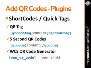 Add QR Codes - Plugins
 ShortCodes / Quick Tags
QR Tag
 [qrcodetag]content[/qrcodetag]
5 Second QR Codes
 [qrcode]content[/qrcode]
WCS QR Code Generator
 [wcs_qr_code]   (permalink)
 