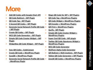 More
   Add QR Codes with Google Chart API           Magn QR Code for WP « WP Plugins
   QR Code Redirect – WP Plugin                 QR Code Tag « WordPress Plugins
   QR Code Tag – WP Plugin                      QR Code Widget « WordPress Plugins
   5 Second QR Codes – WP Plugin                QR Encoder « WordPress Plugins
   Generate Social Network Profile QR Code      QR Print « WordPress Plugins
    – WP Plugin                                  Qurify - WP Plugin
   Create QR Codes – WP Plugin                  Simple QR Code Creator Widget «
   WCS QR Code Generator – WP Plugin             WordPress Plugins
   Simple QR Code Creator Widget – WP           Super Cool QR Code - WP plugin
    Plugin                                       Twitter QR Code Signatures Widget «
   WidgetBox QR Code Widget – WP Plugin          WordPress Plugins
                                                 WCS QR Code Generator
   5sec QR Codes - CodeCanyon                   Wolfram Alpha Code Generator
   Create QR Code « WordPress Plugin            QR Redirect | NLB Creations - WP Plugin
   EasyQR « WordPress Plugin                    Yeblon QR Code Generator « WP Plugins
   Generate Social Network Profile QR Code      ZonaW QR Codes « WordPress Plugins
    - WordPress Plugin
 