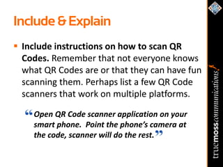 Include & Explain
 Include instructions on how to scan QR
  Codes. Remember that not everyone knows
  what QR Codes are or that they can have fun
  scanning them. Perhaps list a few QR Code
  scanners that work on multiple platforms.

    Open QR Code scanner application on your
    smart phone. Point the phone’s camera at
    the code, scanner will do the rest.
 