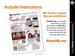 Include Instructions
                                 QR Codes extend
                                 the possibilities!
                                     StopAfib.org, a non-profit
                                            organization, shares
                                     information via QR codes.
                                     They also give instructions
                                      for scanning and even for
                                          downloading QR code
                                          scanning applications.


                                     StopAfib.org



                Source: Qrmedia.us
 