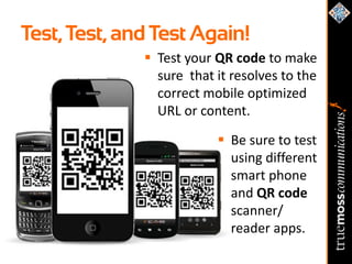 Test, Test, and Test Again!
               Test your QR code to make
                sure that it resolves to the
                correct mobile optimized
                URL or content.

                           Be sure to test
                            using different
                            smart phone
                            and QR code
                            scanner/
                            reader apps.
 