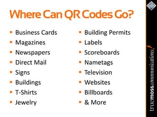 Where Can QR Codes Go?
   Business Cards      Building Permits
   Magazines           Labels
   Newspapers          Scoreboards
   Direct Mail         Nametags
   Signs               Television
   Buildings           Websites
   T-Shirts            Billboards
   Jewelry             & More
 