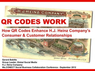 QR CODES WORK
How QR Codes Enhance H.J. Heinz Company's
Consumer & Customer Relationships




Gerard Babitts
Group Leader, Global Social Media
H.J. Heinz Company
We.CONECT Social Business Collaboration Conference - September 2012   1
 