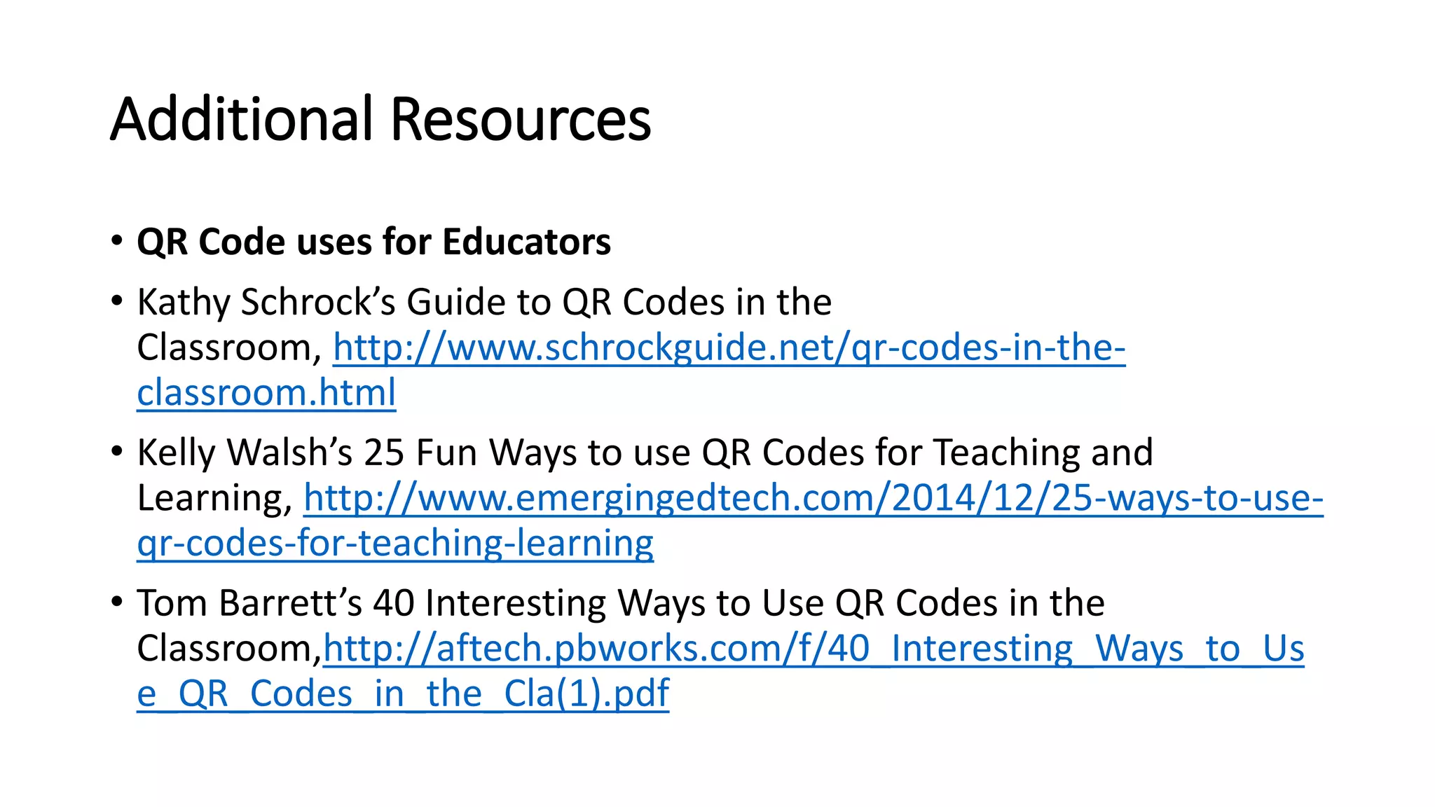 Additional Resources
• QR Code uses for Educators
• Kathy Schrock’s Guide to QR Codes in the
Classroom, http://www.schrockguide.net/qr-codes-in-the-
classroom.html
• Kelly Walsh’s 25 Fun Ways to use QR Codes for Teaching and
Learning, http://www.emergingedtech.com/2014/12/25-ways-to-use-
qr-codes-for-teaching-learning
• Tom Barrett’s 40 Interesting Ways to Use QR Codes in the
Classroom,http://aftech.pbworks.com/f/40_Interesting_Ways_to_Us
e_QR_Codes_in_the_Cla(1).pdf
 