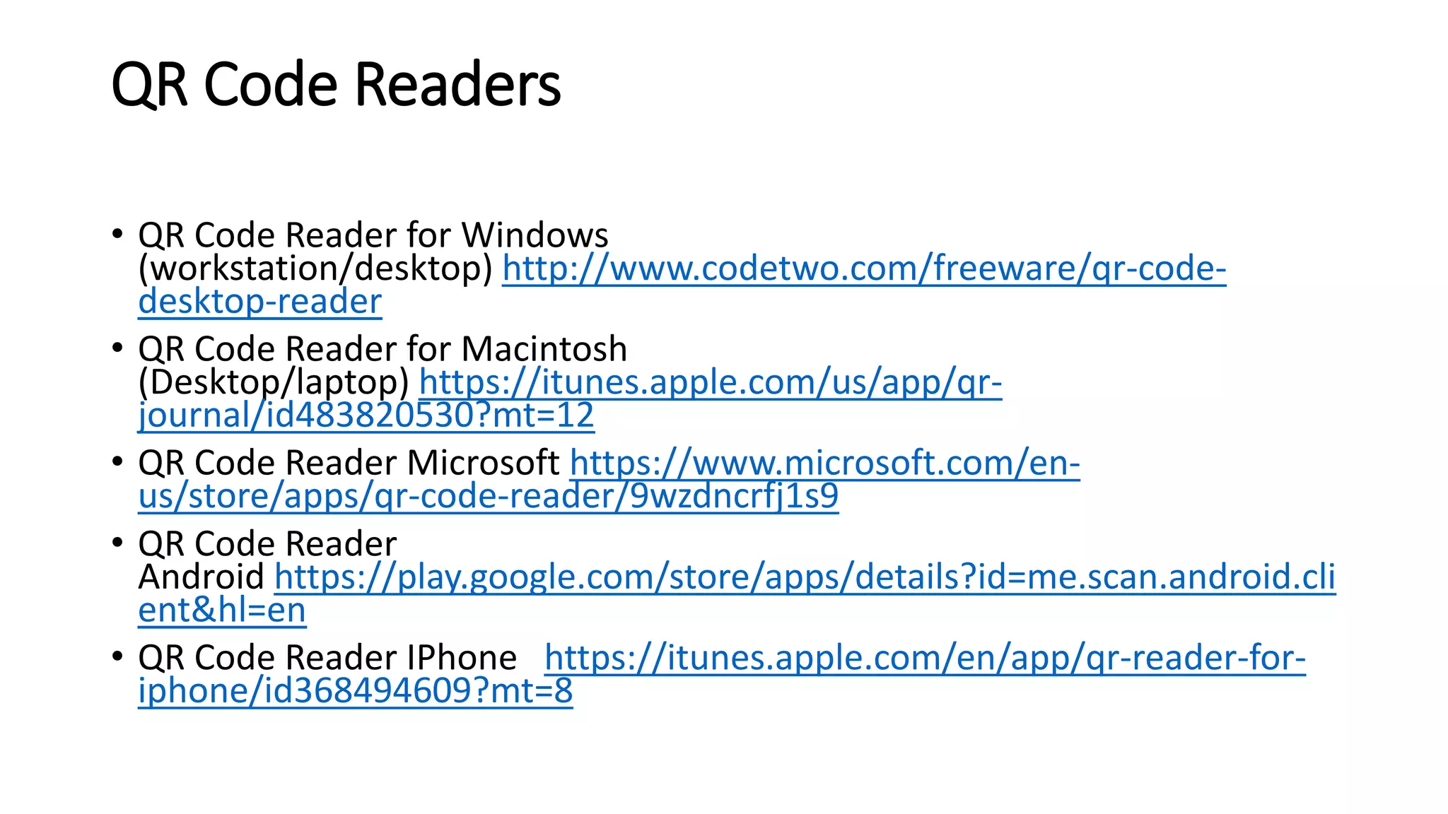 QR Code Readers
• QR Code Reader for Windows
(workstation/desktop) http://www.codetwo.com/freeware/qr-code-
desktop-reader
• QR Code Reader for Macintosh
(Desktop/laptop) https://itunes.apple.com/us/app/qr-
journal/id483820530?mt=12
• QR Code Reader Microsoft https://www.microsoft.com/en-
us/store/apps/qr-code-reader/9wzdncrfj1s9
• QR Code Reader
Android https://play.google.com/store/apps/details?id=me.scan.android.cli
ent&hl=en
• QR Code Reader IPhone https://itunes.apple.com/en/app/qr-reader-for-
iphone/id368494609?mt=8
 
