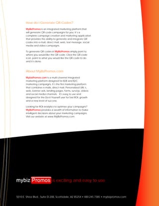 How do I Generate QR Codes?
       MyBizPromos is an integrated marketing platform that
       will generate QR code campaigns for you. It’s a
       complete campaign creation and marketing application
       that provides the ability to generate and integrate QR
       codes into e-mail, direct mail, web, text message, social
       media and video campaigns.

       To generate QR codes in MyBizPromos simply point to
       where you would like the QR code. Click the QR code
       icon, point to what you would like the QR code to do
       and it’s done.



       About MyBizPromos.com
       MybizPromos.com is a multi-channel integrated
       marketing platform designed for B2B and B2C
       marketing campaigns. It’s the first marketing platform
       that combines e-mails, direct mail, Personalized URL’s,
       web, banner ads, landing pages, forms, surveys, videos
       and social media channels. It’s easy to use and
       designed for the Do-it-Yourself user for fast ROI, growth
       and a new level of success.

       Looking for ROI analytics to optimize your campaigns?
       MyBizPromos provides a wealth of information to make
       intelligent decisions about your marketing campaigns.
       Visit our website at www.MyBizPromos.com.




                               is exciting and easy to use


5010 E. Shea Blvd., Suite D-208, Scottsdale, AZ 85254 • 480.245.7385 • mybizpromos.com
 