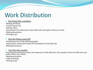 Work Distribution
 Kai Fung Yam 12200697:
-Making mindmap
-Conducting survey
-Editing videos
-Searching for the information about QR code’s principles and how it works
-Making powerpoint
-Writing script

 Kan Ka Hong 12200778:
-Analyzing survey result (plotting graphs)
-Searching for information about the development of the QR code
-Making powerpoint

 Yim Chin Hei 12212687:
-Searching for information about the importance of the QR code, the examples of how the QR code used
in the society (e.g. videos)
-Making powerpoint
-Video searching
-Writing script
 