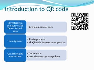 Introduction to QR code
 Invented by a
company called
                 • two-dimensional code
Denso Wave in
     1994


                 • Having camera
 Smartphone
                 •  QR code become more popular



Can be printed   • Convenient
 everywhere      • load the message everywhere
 
