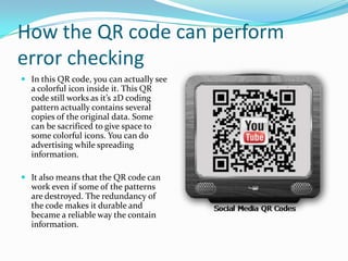 How the QR code can perform
error checking
 In this QR code, you can actually see
  a colorful icon inside it. This QR
  code still works as it’s 2D coding
  pattern actually contains several
  copies of the original data. Some
  can be sacrificed to give space to
  some colorful icons. You can do
  advertising while spreading
  information.

 It also means that the QR code can
  work even if some of the patterns
  are destroyed. The redundancy of
  the code makes it durable and
  became a reliable way the contain
  information.
 