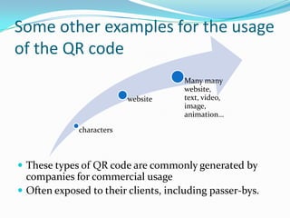 Some other examples for the usage
of the QR code
                                     Many many
                                     website,
                          website    text, video,
                                     image,
                                     animation…

             characters



 These types of QR code are commonly generated by
  companies for commercial usage
 Often exposed to their clients, including passer-bys.
 