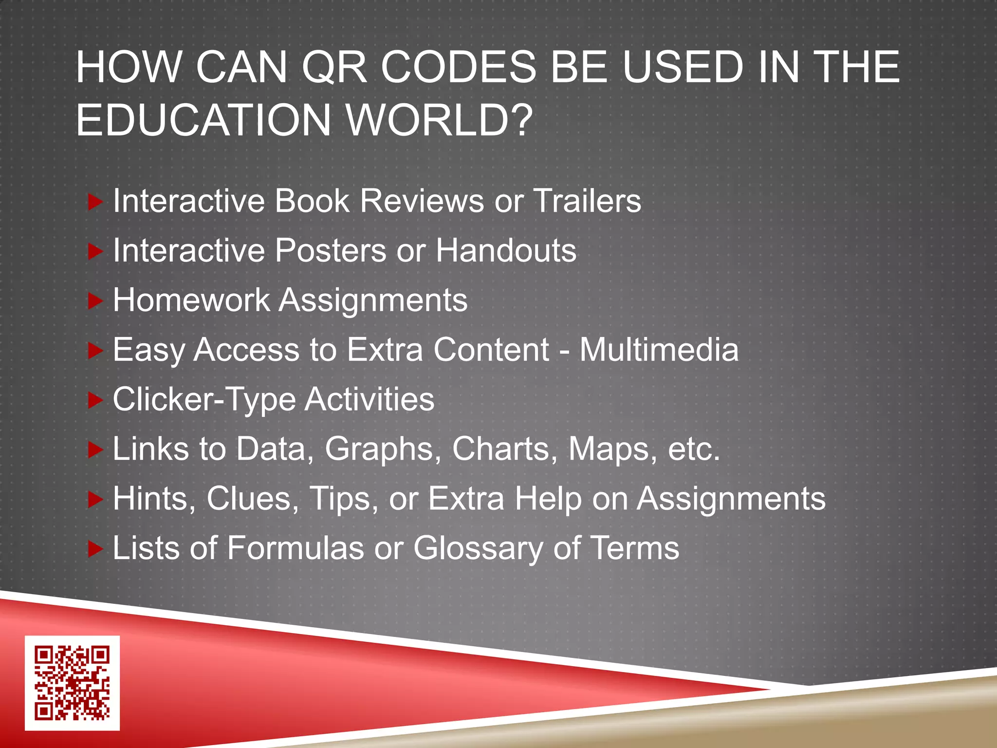 HOW CAN QR CODES BE USED IN THE
EDUCATION WORLD?
 Interactive Book Reviews or Trailers
 Interactive Posters or Handouts
 Homework Assignments
 Easy Access to Extra Content - Multimedia
 Clicker-Type Activities
 Links to Data, Graphs, Charts, Maps, etc.
 Hints, Clues, Tips, or Extra Help on Assignments
 Lists of Formulas or Glossary of Terms
 