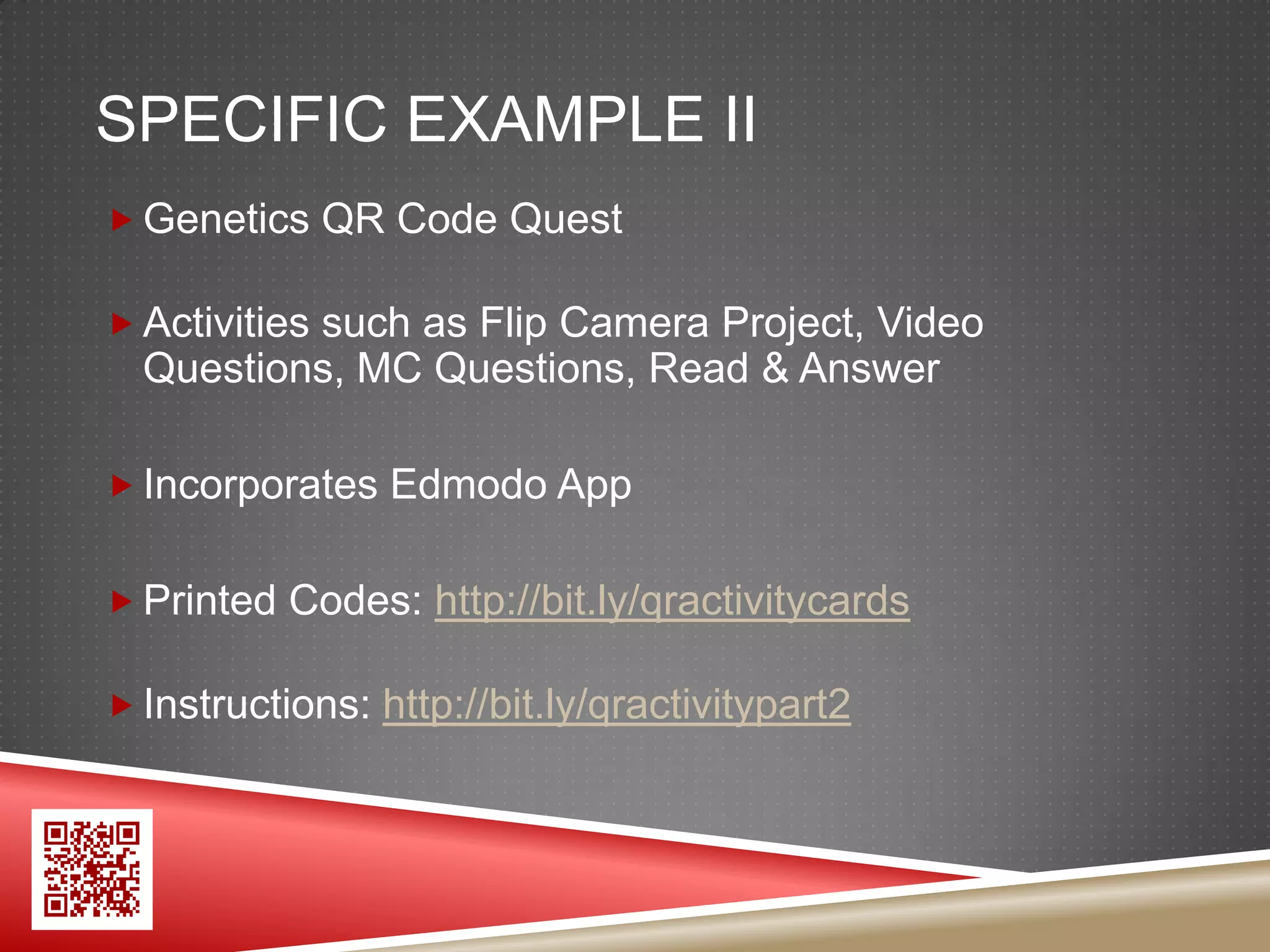 SPECIFIC EXAMPLE II
 Genetics QR Code Quest

 Activities such as Flip Camera Project, Video
  Questions, MC Questions, Read & Answer

 Incorporates Edmodo App


 Printed Codes: http://bit.ly/qractivitycards

 Instructions: http://bit.ly/qractivitypart2
 