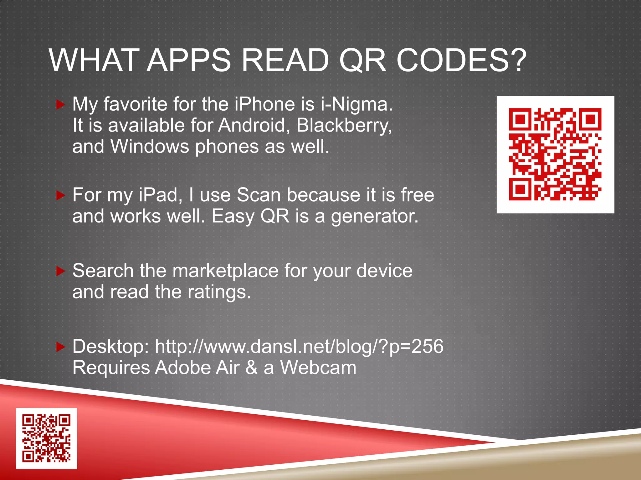 WHAT APPS READ QR CODES?
 My favorite for the iPhone is i-Nigma.
  It is available for Android, Blackberry,
  and Windows phones as well.

 For my iPad, I use Scan because it is free
  and works well. Easy QR is a generator.

 Search the marketplace for your device
  and read the ratings.

 Desktop: http://www.dansl.net/blog/?p=256
  Requires Adobe Air & a Webcam
 