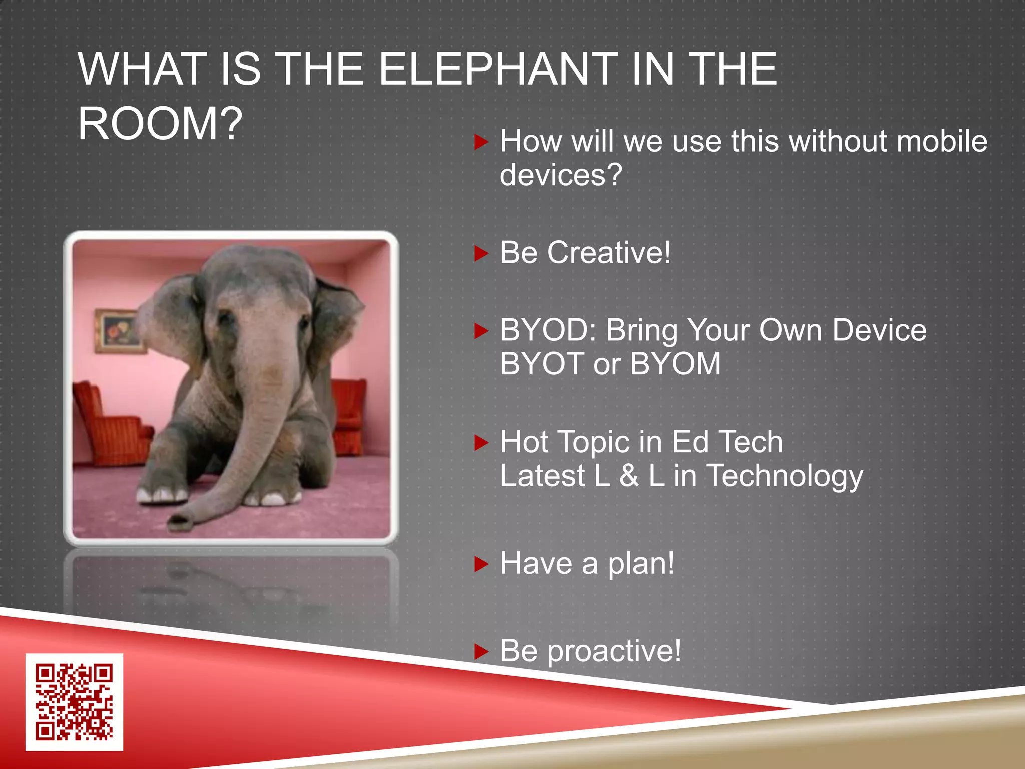 WHAT IS THE ELEPHANT IN THE
ROOM?           How will we use this without mobile
                        devices?

                       Be Creative!

                       BYOD: Bring Your Own Device
                        BYOT or BYOM

                       Hot Topic in Ed Tech
                        Latest L & L in Technology

                       Have a plan!


                       Be proactive!
 