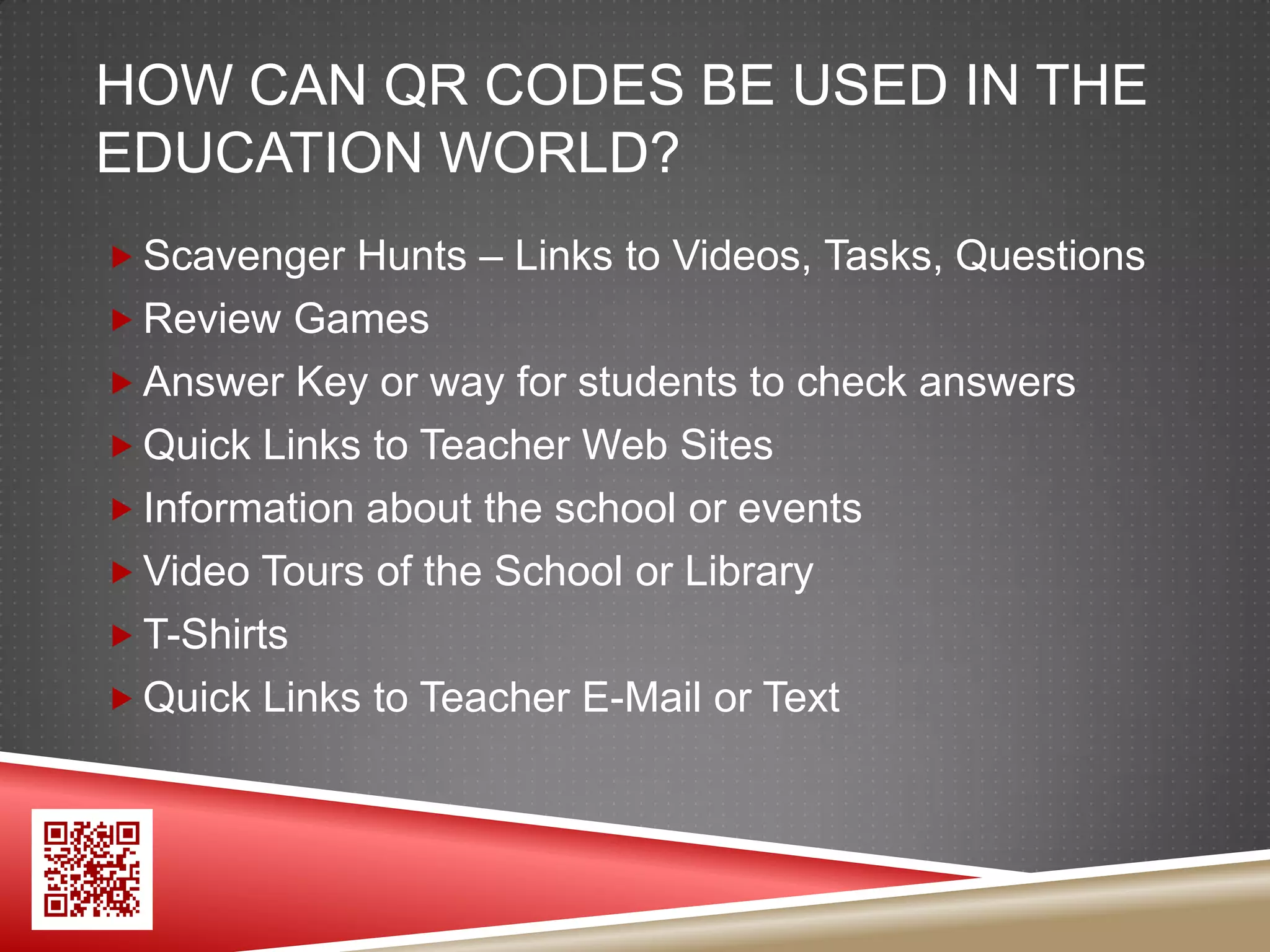 HOW CAN QR CODES BE USED IN THE
EDUCATION WORLD?
 Scavenger Hunts – Links to Videos, Tasks, Questions
 Review Games
 Answer Key or way for students to check answers
 Quick Links to Teacher Web Sites
 Information about the school or events
 Video Tours of the School or Library
 T-Shirts
 Quick Links to Teacher E-Mail or Text
 