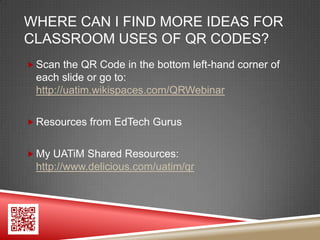 WHERE CAN I FIND MORE IDEAS FOR
CLASSROOM USES OF QR CODES?
 Scan the QR Code in the bottom left-hand corner of
 each slide or go to:
 http://uatim.wikispaces.com/QRWebinar

 Resources from EdTech Gurus


 My UATiM Shared Resources:
 http://www.delicious.com/uatim/qr
 