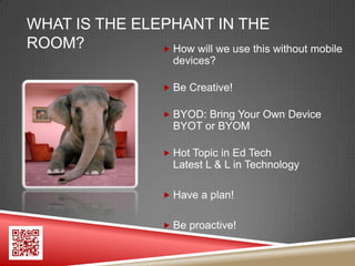 WHAT IS THE ELEPHANT IN THE
ROOM?           How will we use this without mobile
                        devices?

                       Be Creative!

                       BYOD: Bring Your Own Device
                        BYOT or BYOM

                       Hot Topic in Ed Tech
                        Latest L & L in Technology

                       Have a plan!


                       Be proactive!
 