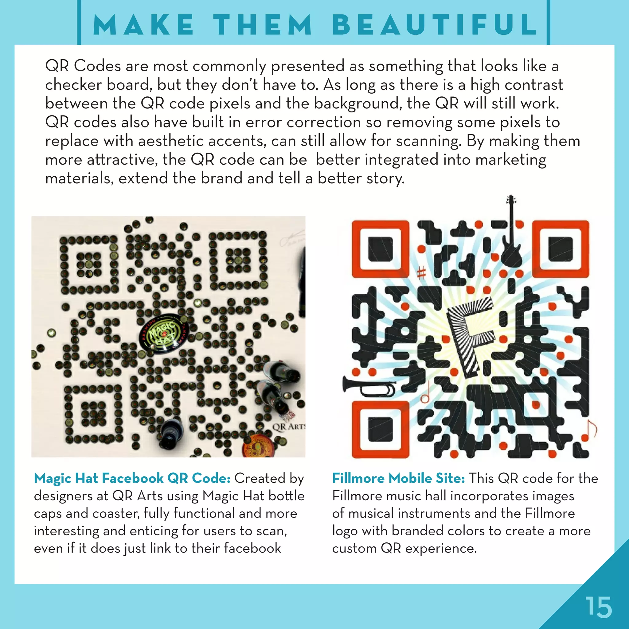 15
M A K E T H E M B E A U T I F U L
QR Codes are most commonly presented as something that looks like a
checker board, but they don’t have to. As long as there is a high contrast
between the QR code pixels and the background, the QR will still work.
QR codes also have built in error correction so removing some pixels to
replace with aesthetic accents, can still allow for scanning. By making them
more attractive, the QR code can be better integrated into marketing
materials, extend the brand and tell a better story.
Magic Hat Facebook QR Code: Created by
designers at QR Arts using Magic Hat bottle
caps and coaster, fully functional and more
interesting and enticing for users to scan,
even if it does just link to their facebook
Fillmore Mobile Site: This QR code for the
Fillmore music hall incorporates images
of musical instruments and the Fillmore
logo with branded colors to create a more
custom QR experience.
 