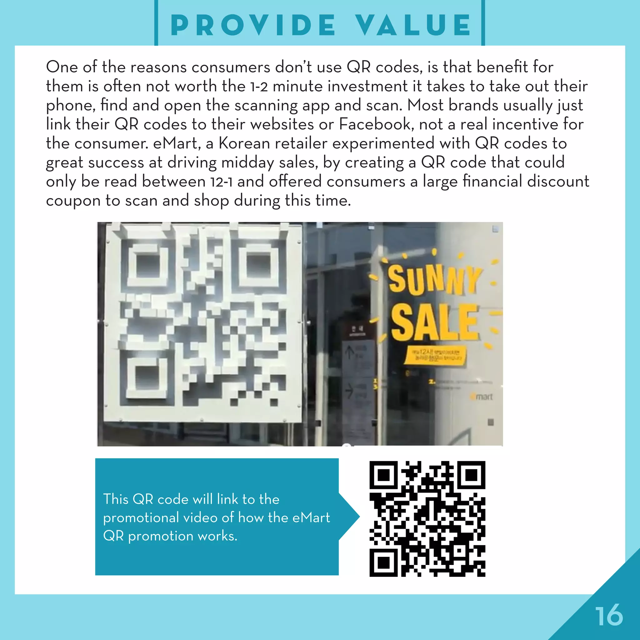 16
P R OV I D E VA L U E
One of the reasons consumers don’t use QR codes, is that benefit for
them is often not worth the 1-2 minute investment it takes to take out their
phone, find and open the scanning app and scan. Most brands usually just
link their QR codes to their websites or Facebook, not a real incentive for
the consumer. eMart, a Korean retailer experimented with QR codes to
great success at driving midday sales, by creating a QR code that could
only be read between 12-1 and offered consumers a large financial discount
coupon to scan and shop during this time.
This QR code will link to the
promotional video of how the eMart
QR promotion works.
 