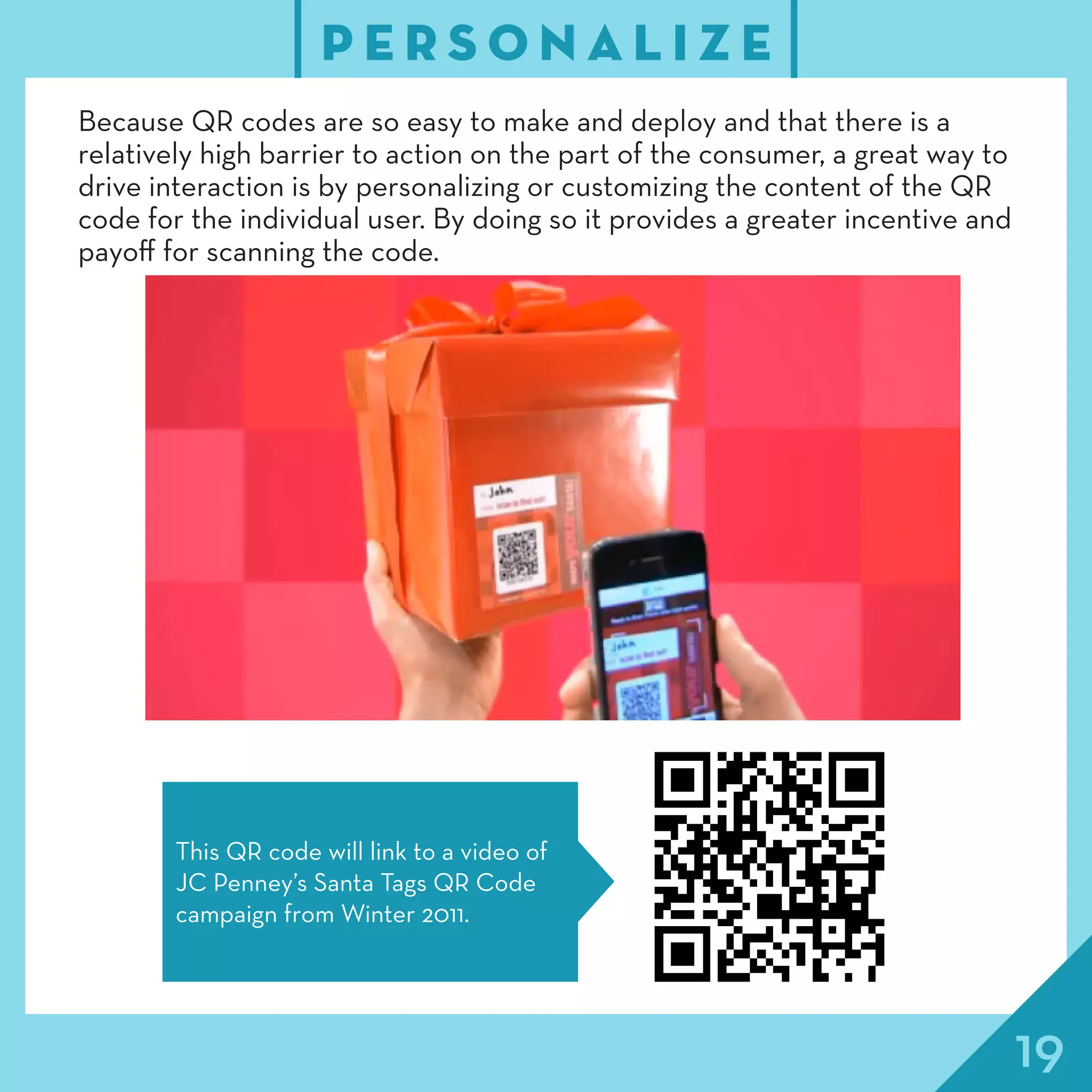 19
P E R S O N A L I Z E
Because QR codes are so easy to make and deploy and that there is a
relatively high barrier to action on the part of the consumer, a great way to
drive interaction is by personalizing or customizing the content of the QR
code for the individual user. By doing so it provides a greater incentive and
payoff for scanning the code.
This QR code will link to a video of
JC Penney’s Santa Tags QR Code
campaign from Winter 2011.
 