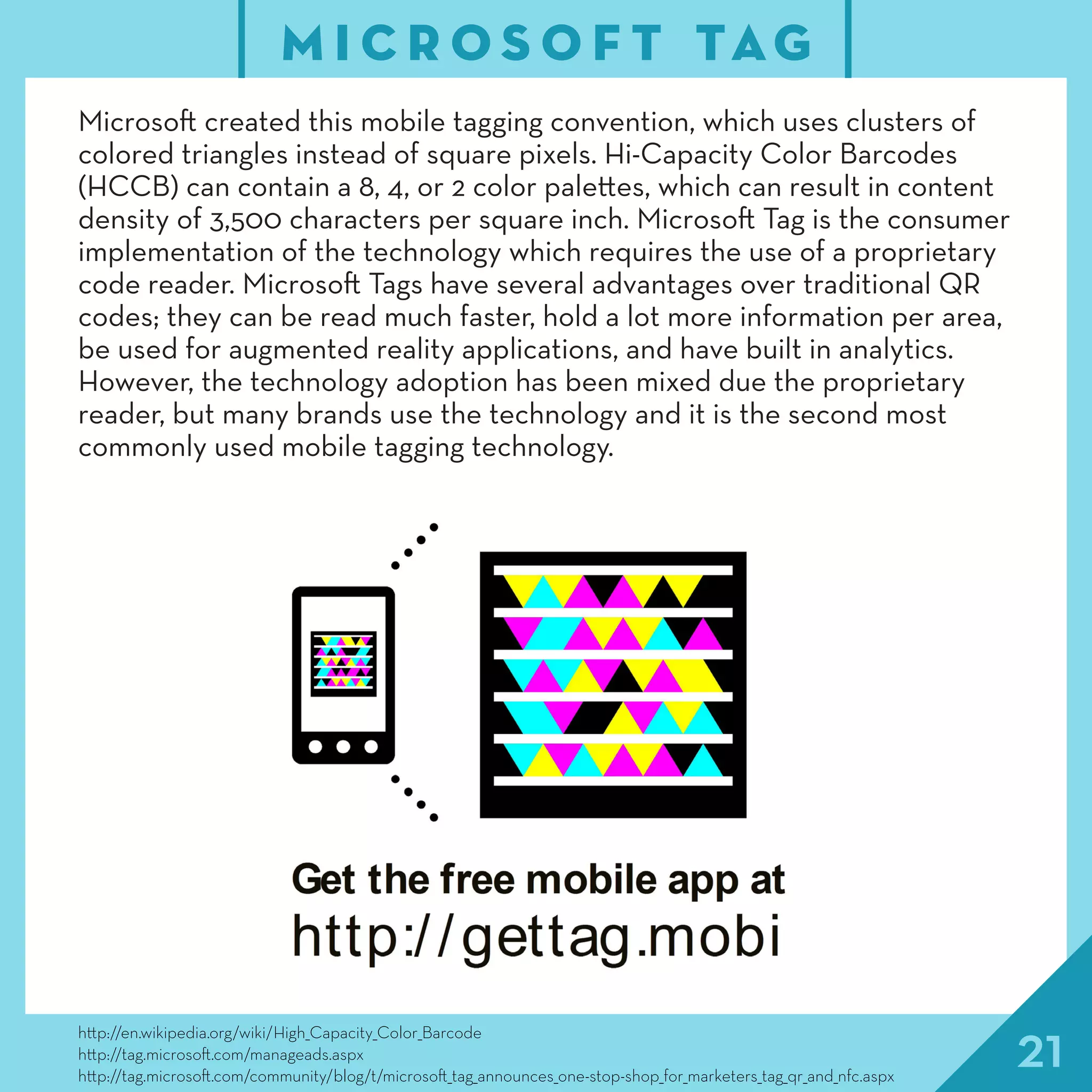 21http://en.wikipedia.org/wiki/High_Capacity_Color_Barcode
http://tag.microsoft.com/manageads.aspx
http://tag.microsoft.com/community/blog/t/microsoft_tag_announces_one-stop-shop_for_marketers_tag_qr_and_nfc.aspx
M I C R O S O F T TAG
Microsoft created this mobile tagging convention, which uses clusters of
colored triangles instead of square pixels. Hi-Capacity Color Barcodes
(HCCB) can contain a 8, 4, or 2 color palettes, which can result in content
density of 3,500 characters per square inch. Microsoft Tag is the consumer
implementation of the technology which requires the use of a proprietary
code reader. Microsoft Tags have several advantages over traditional QR
codes; they can be read much faster, hold a lot more information per area,
be used for augmented reality applications, and have built in analytics.
However, the technology adoption has been mixed due the proprietary
reader, but many brands use the technology and it is the second most
commonly used mobile tagging technology.
 