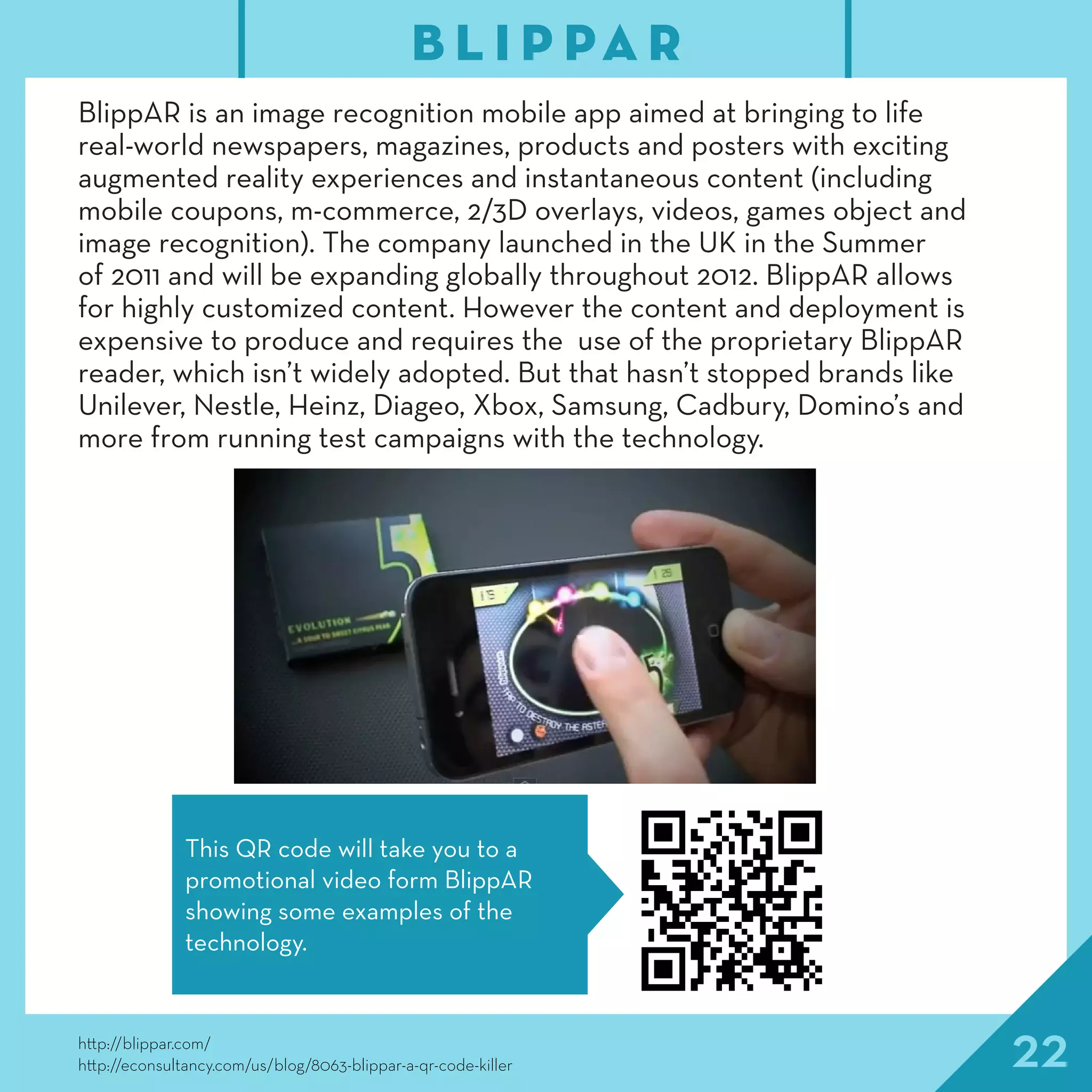 22http://blippar.com/
http://econsultancy.com/us/blog/8063-blippar-a-qr-code-killer
BlippAR is an image recognition mobile app aimed at bringing to life
real-world newspapers, magazines, products and posters with exciting
augmented reality experiences and instantaneous content (including
mobile coupons, m-commerce, 2/3D overlays, videos, games object and
image recognition). The company launched in the UK in the Summer
of 2011 and will be expanding globally throughout 2012. BlippAR allows
for highly customized content. However the content and deployment is
expensive to produce and requires the use of the proprietary BlippAR
reader, which isn’t widely adopted. But that hasn’t stopped brands like
Unilever, Nestle, Heinz, Diageo, Xbox, Samsung, Cadbury, Domino’s and
more from running test campaigns with the technology.
B L I P PA R
This QR code will take you to a
promotional video form BlippAR
showing some examples of the
technology.
 