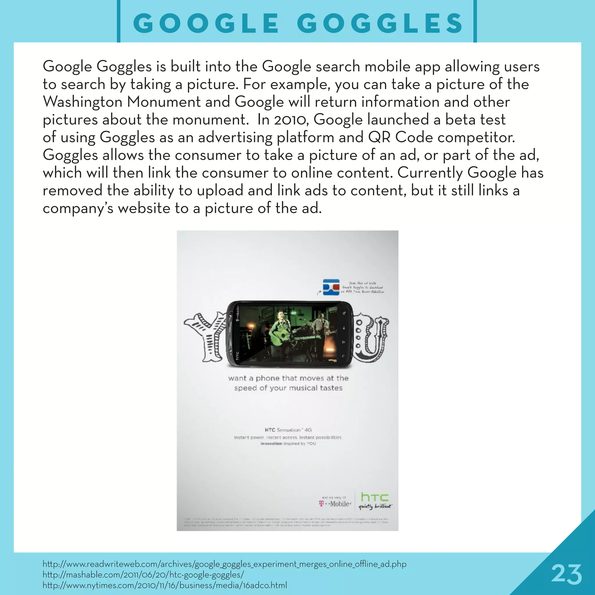 23http://www.readwriteweb.com/archives/google_goggles_experiment_merges_online_offline_ad.php
http://mashable.com/2011/06/20/htc-google-goggles/
http://www.nytimes.com/2010/11/16/business/media/16adco.html
G O O G L E G O G G L E S
Google Goggles is built into the Google search mobile app allowing users
to search by taking a picture. For example, you can take a picture of the
Washington Monument and Google will return information and other
pictures about the monument. In 2010, Google launched a beta test
of using Goggles as an advertising platform and QR Code competitor.
Goggles allows the consumer to take a picture of an ad, or part of the ad,
which will then link the consumer to online content. Currently Google has
removed the ability to upload and link ads to content, but it still links a
company’s website to a picture of the ad.
 