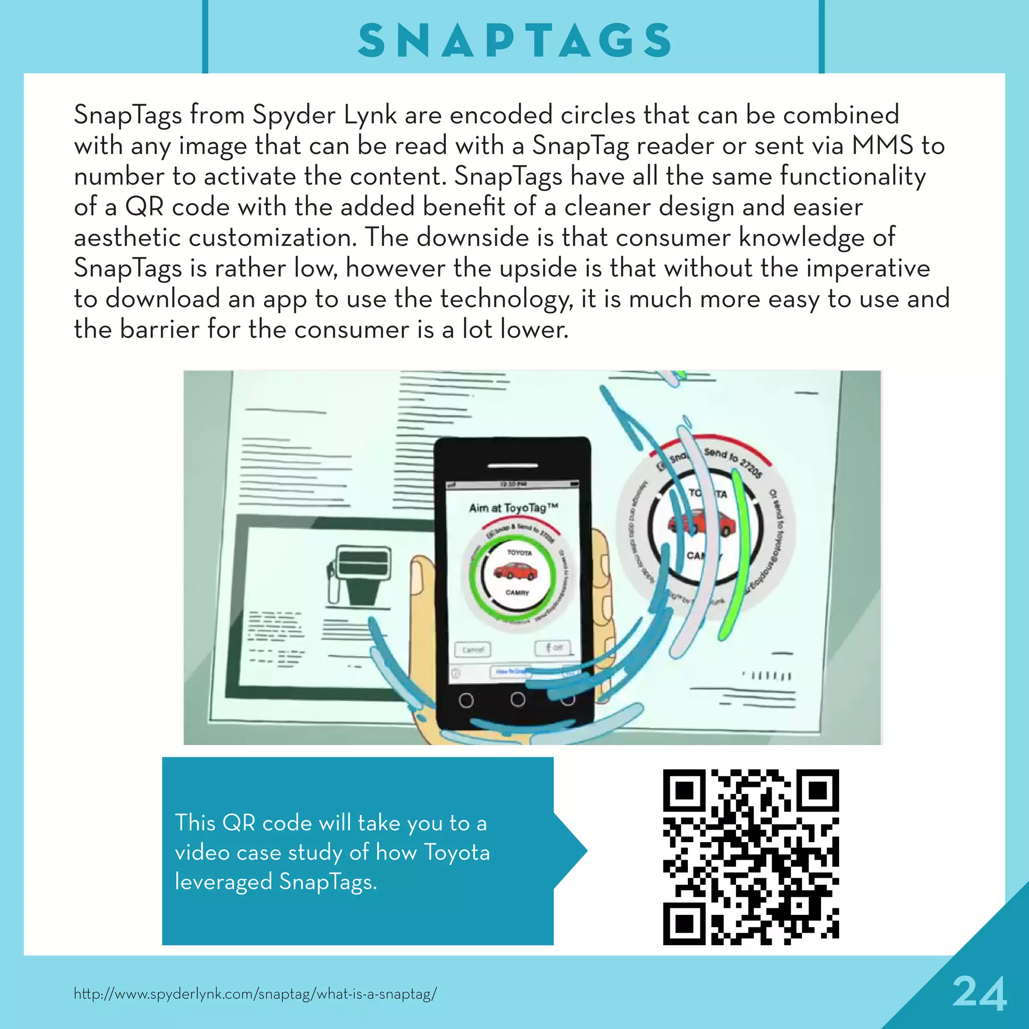 24
SnapTags from Spyder Lynk are encoded circles that can be combined
with any image that can be read with a SnapTag reader or sent via MMS to
number to activate the content. SnapTags have all the same functionality
of a QR code with the added benefit of a cleaner design and easier
aesthetic customization. The downside is that consumer knowledge of
SnapTags is rather low, however the upside is that without the imperative
to download an app to use the technology, it is much more easy to use and
the barrier for the consumer is a lot lower.
S N A P TAG S
http://www.spyderlynk.com/snaptag/what-is-a-snaptag/
This QR code will take you to a
video case study of how Toyota
leveraged SnapTags.
 