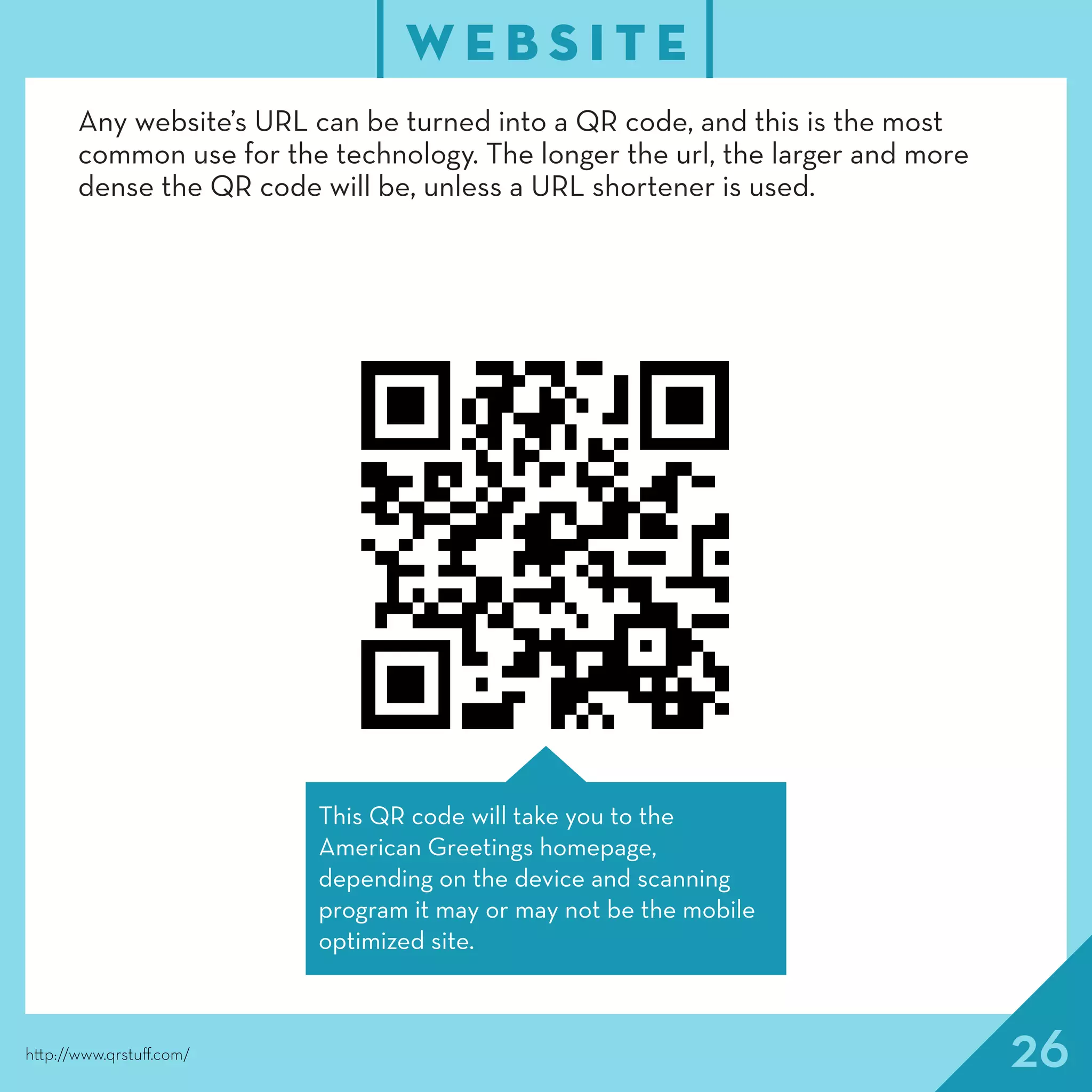 26
W E B S I T E
http://www.qrstuff.com/
Any website’s URL can be turned into a QR code, and this is the most
common use for the technology. The longer the url, the larger and more
dense the QR code will be, unless a URL shortener is used.
This QR code will take you to the
American Greetings homepage,
depending on the device and scanning
program it may or may not be the mobile
optimized site.
 