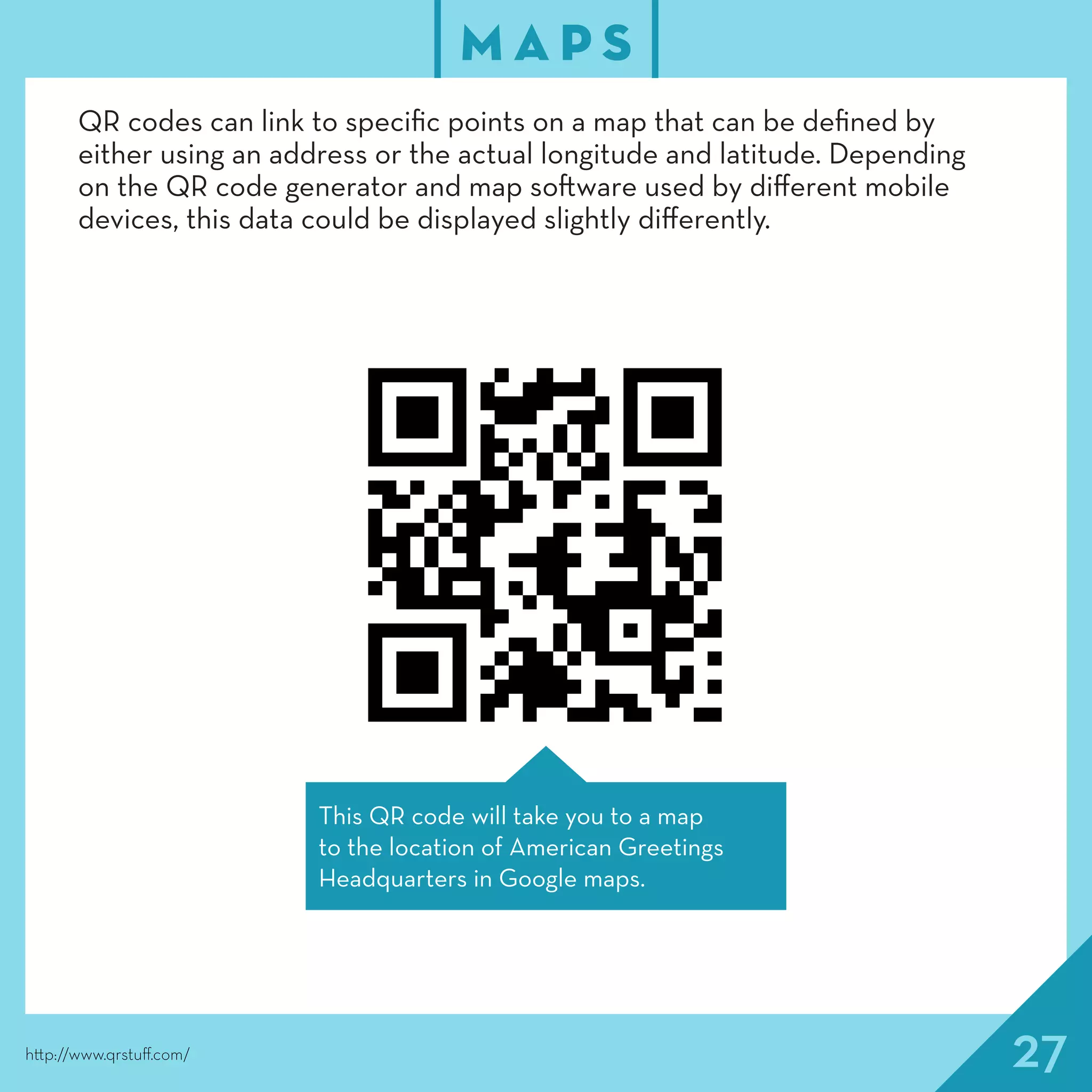 27
M A P S
http://www.qrstuff.com/
QR codes can link to specific points on a map that can be defined by
either using an address or the actual longitude and latitude. Depending
on the QR code generator and map software used by different mobile
devices, this data could be displayed slightly differently.
This QR code will take you to a map
to the location of American Greetings
Headquarters in Google maps.
 