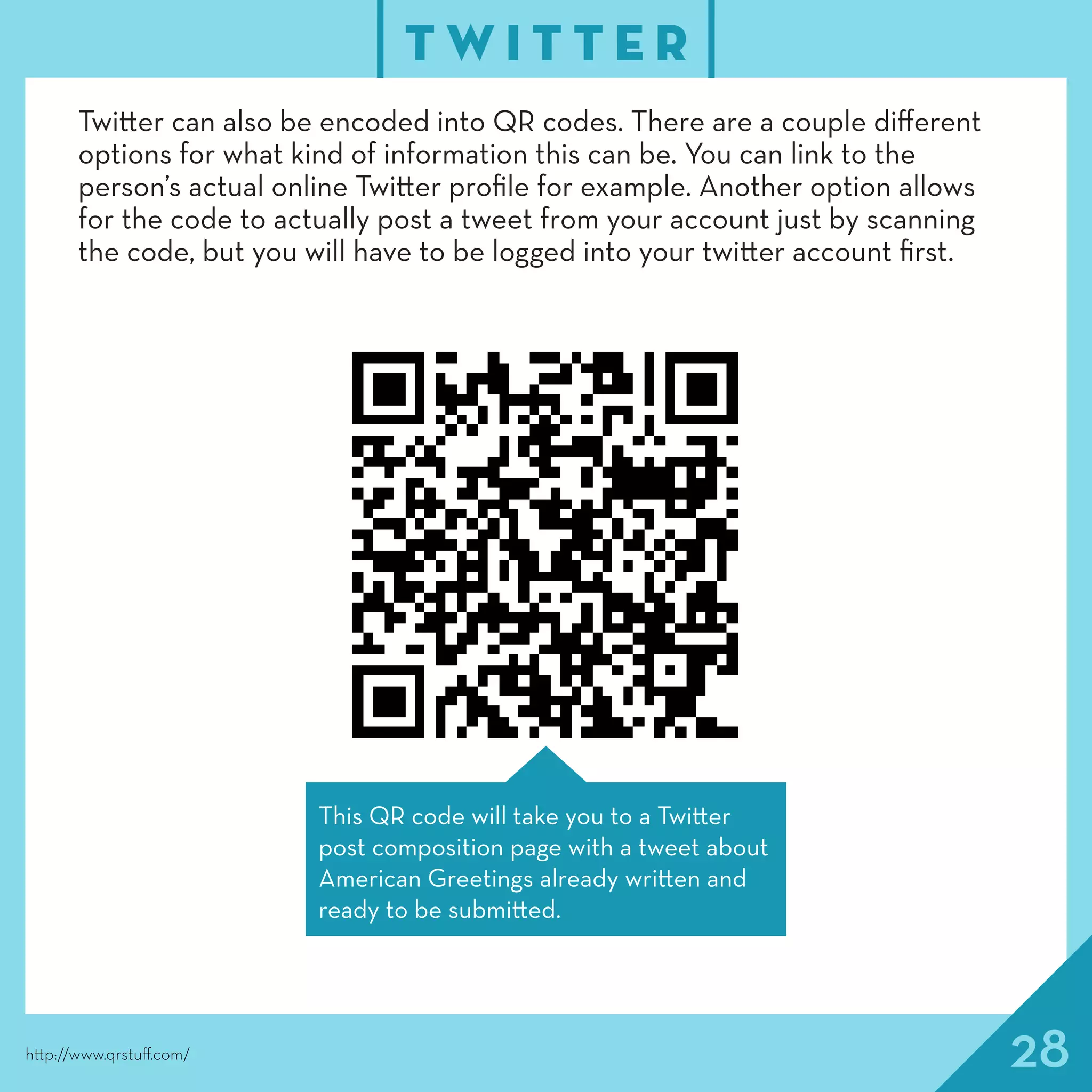 28
T W I T T E R
http://www.qrstuff.com/
Twitter can also be encoded into QR codes. There are a couple different
options for what kind of information this can be. You can link to the
person’s actual online Twitter profile for example. Another option allows
for the code to actually post a tweet from your account just by scanning
the code, but you will have to be logged into your twitter account first.
This QR code will take you to a Twitter
post composition page with a tweet about
American Greetings already written and
ready to be submitted.
 