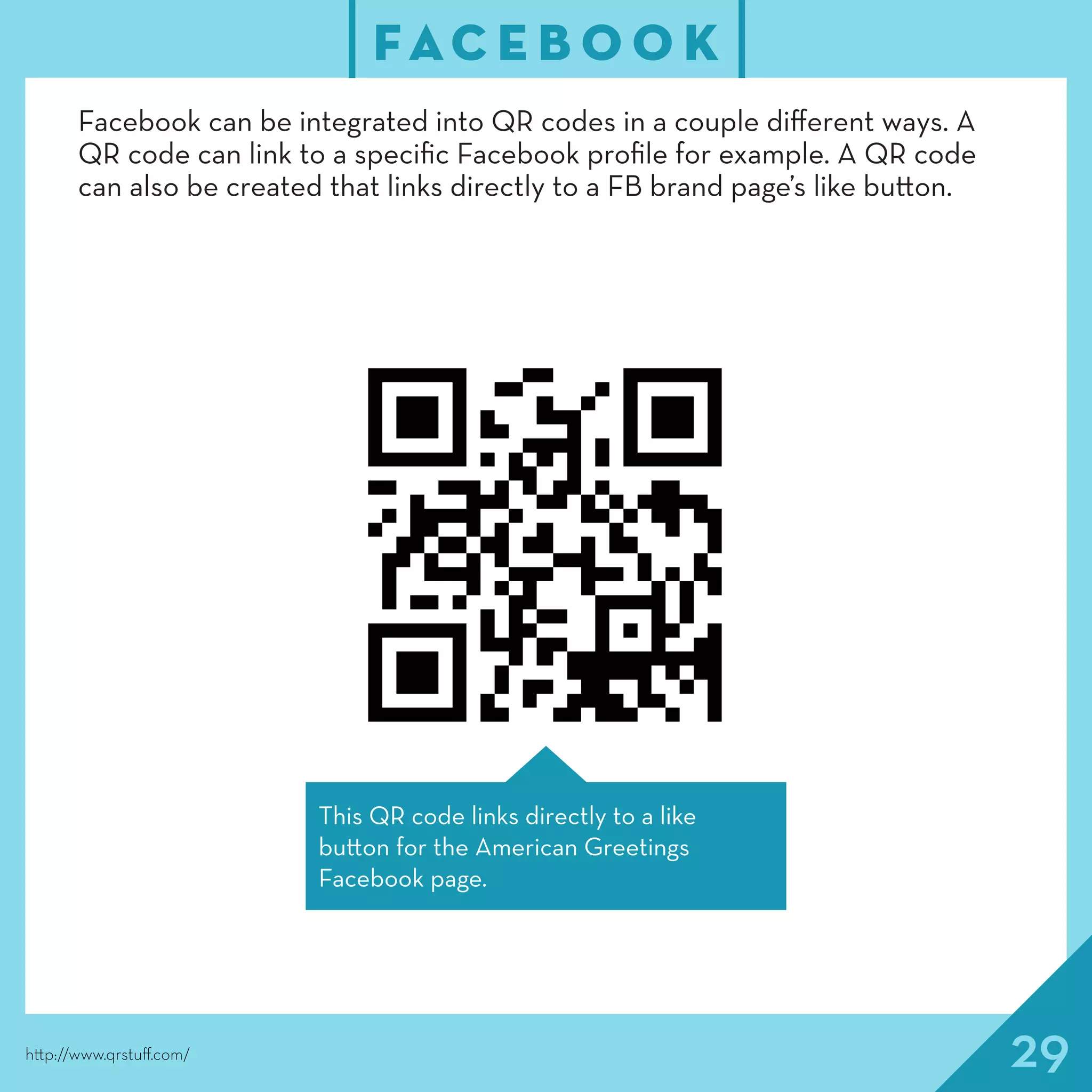 29
FAC E B O O K
http://www.qrstuff.com/
Facebook can be integrated into QR codes in a couple different ways. A
QR code can link to a specific Facebook profile for example. A QR code
can also be created that links directly to a FB brand page’s like button.
This QR code links directly to a like
button for the American Greetings
Facebook page.
 