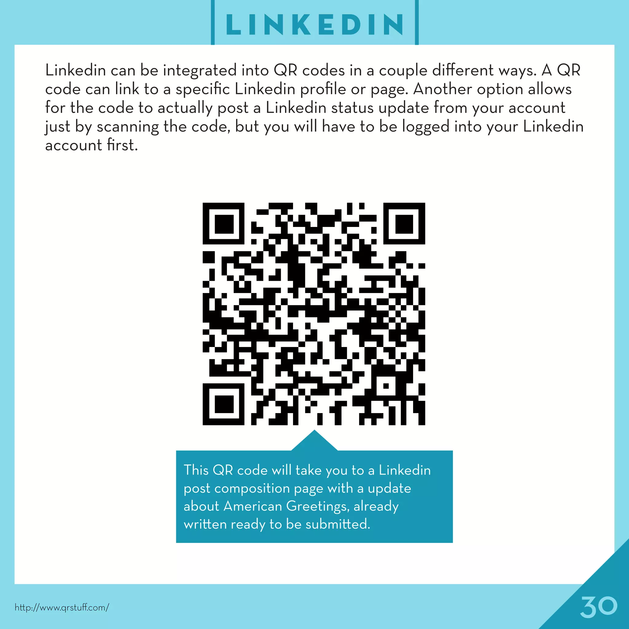 30
L I N K E D I N
http://www.qrstuff.com/
Linkedin can be integrated into QR codes in a couple different ways. A QR
code can link to a specific Linkedin profile or page. Another option allows
for the code to actually post a Linkedin status update from your account
just by scanning the code, but you will have to be logged into your Linkedin
account first.
This QR code will take you to a Linkedin
post composition page with a update
about American Greetings, already
written ready to be submitted.
 