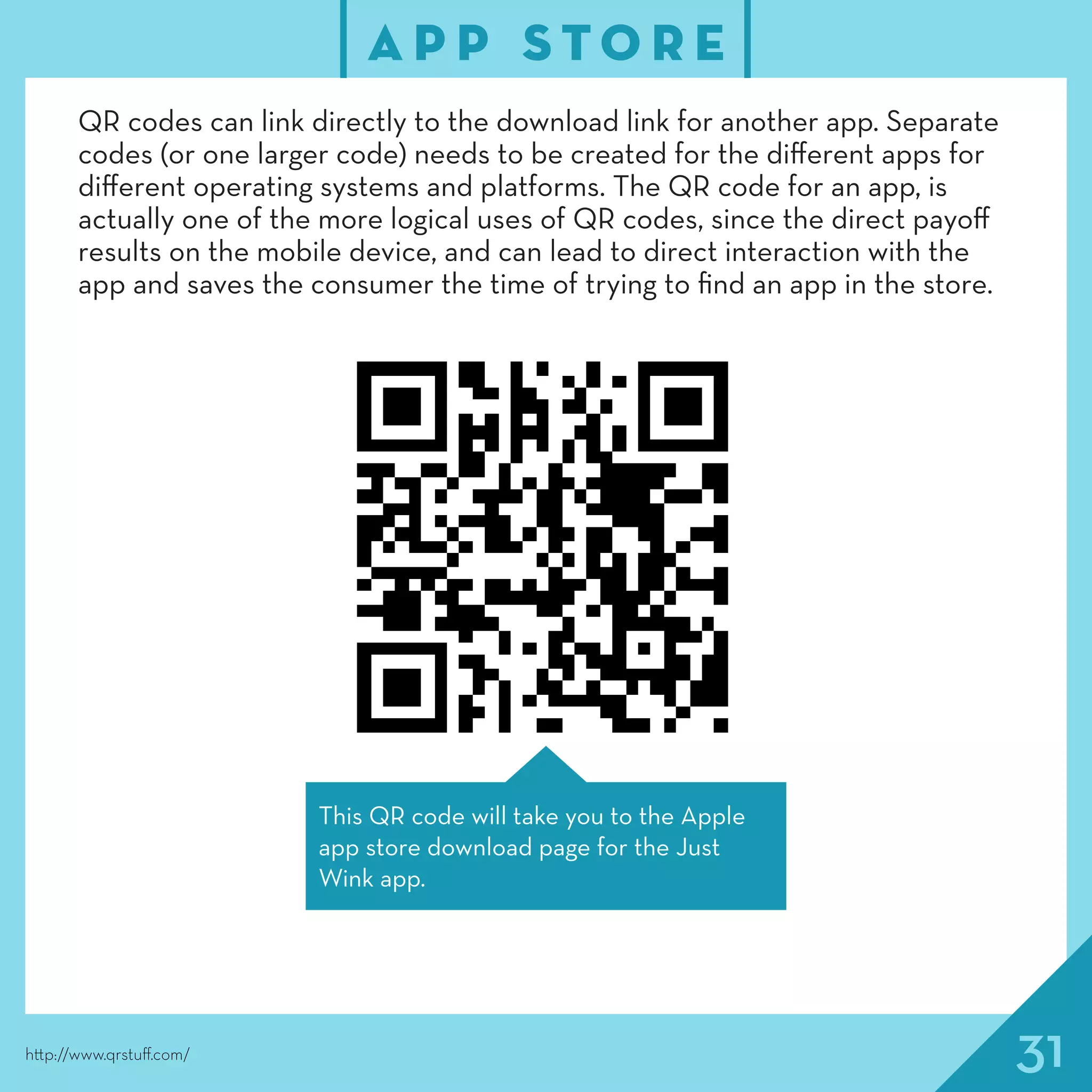 31
A P P S T O R E
http://www.qrstuff.com/
QR codes can link directly to the download link for another app. Separate
codes (or one larger code) needs to be created for the different apps for
different operating systems and platforms. The QR code for an app, is
actually one of the more logical uses of QR codes, since the direct payoff
results on the mobile device, and can lead to direct interaction with the
app and saves the consumer the time of trying to find an app in the store.
This QR code will take you to the Apple
app store download page for the Just
Wink app.
 
