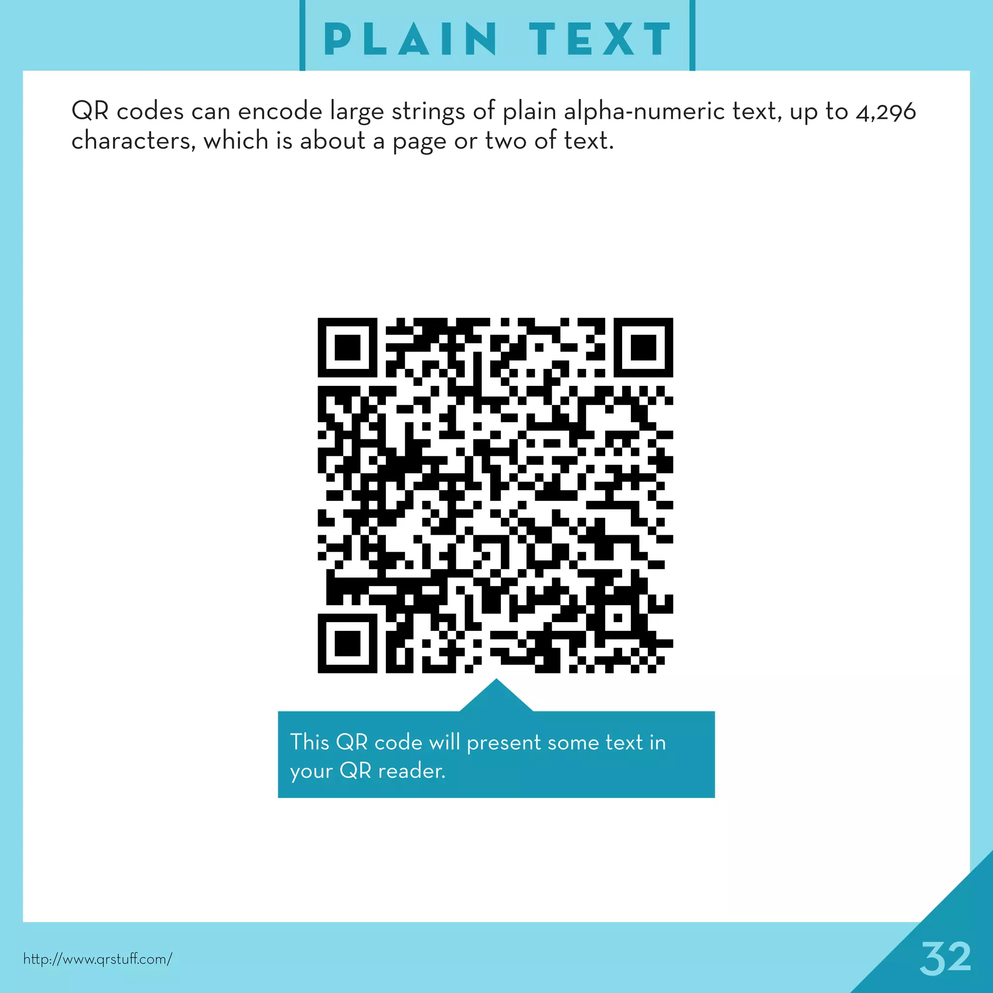 32
P L A I N T E X T
http://www.qrstuff.com/
QR codes can encode large strings of plain alpha-numeric text, up to 4,296
characters, which is about a page or two of text.
This QR code will present some text in
your QR reader.
 