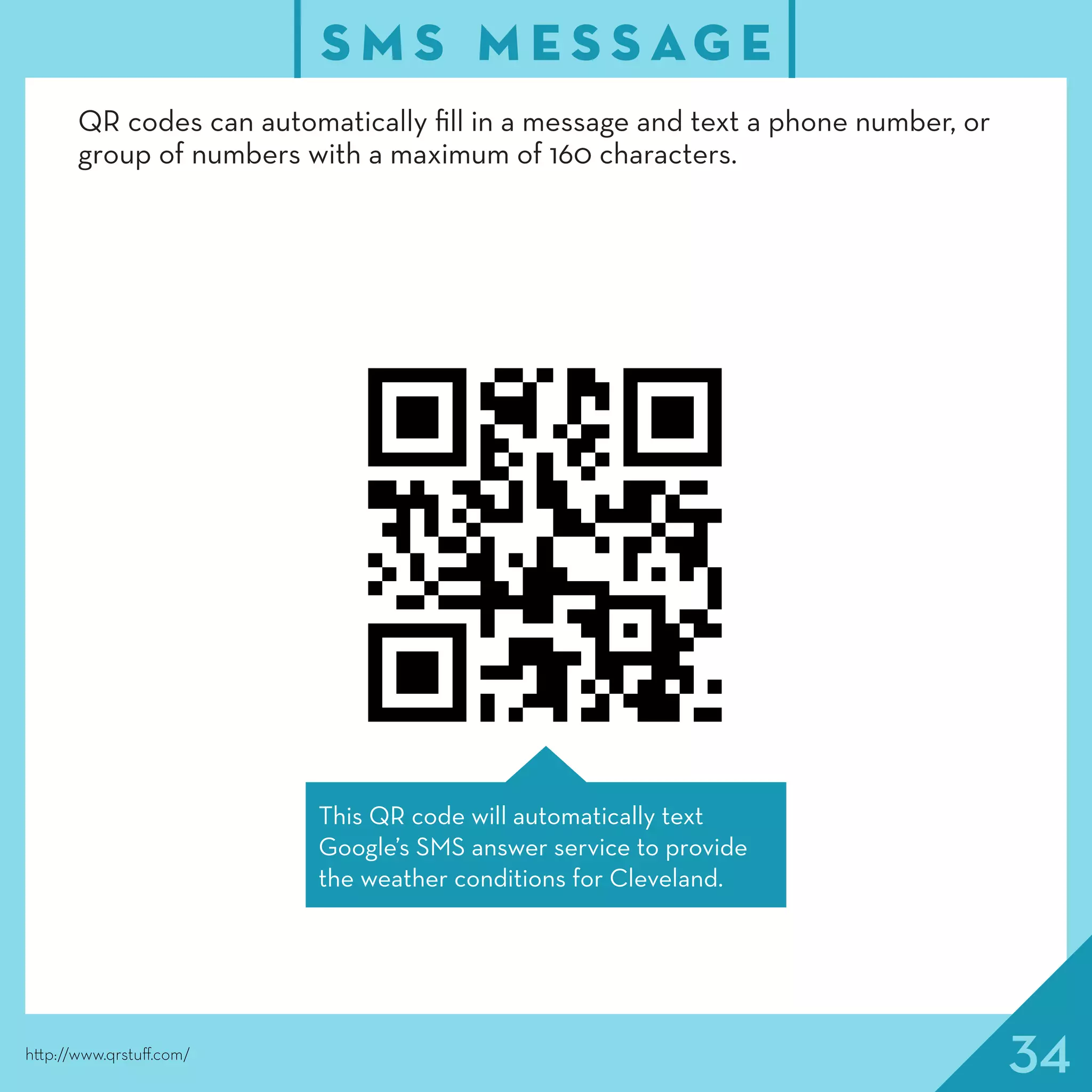 34
S M S M E S S AG E
http://www.qrstuff.com/
This QR code will automatically text
Google’s SMS answer service to provide
the weather conditions for Cleveland.
QR codes can automatically fill in a message and text a phone number, or
group of numbers with a maximum of 160 characters.
 