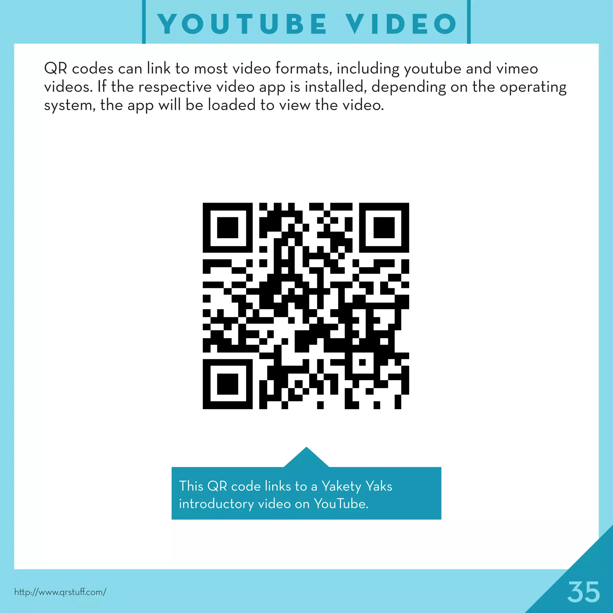 35http://www.qrstuff.com/
QR codes can link to most video formats, including youtube and vimeo
videos. If the respective video app is installed, depending on the operating
system, the app will be loaded to view the video.
YO U T U B E V I D E O
This QR code links to a Yakety Yaks
introductory video on YouTube.
 