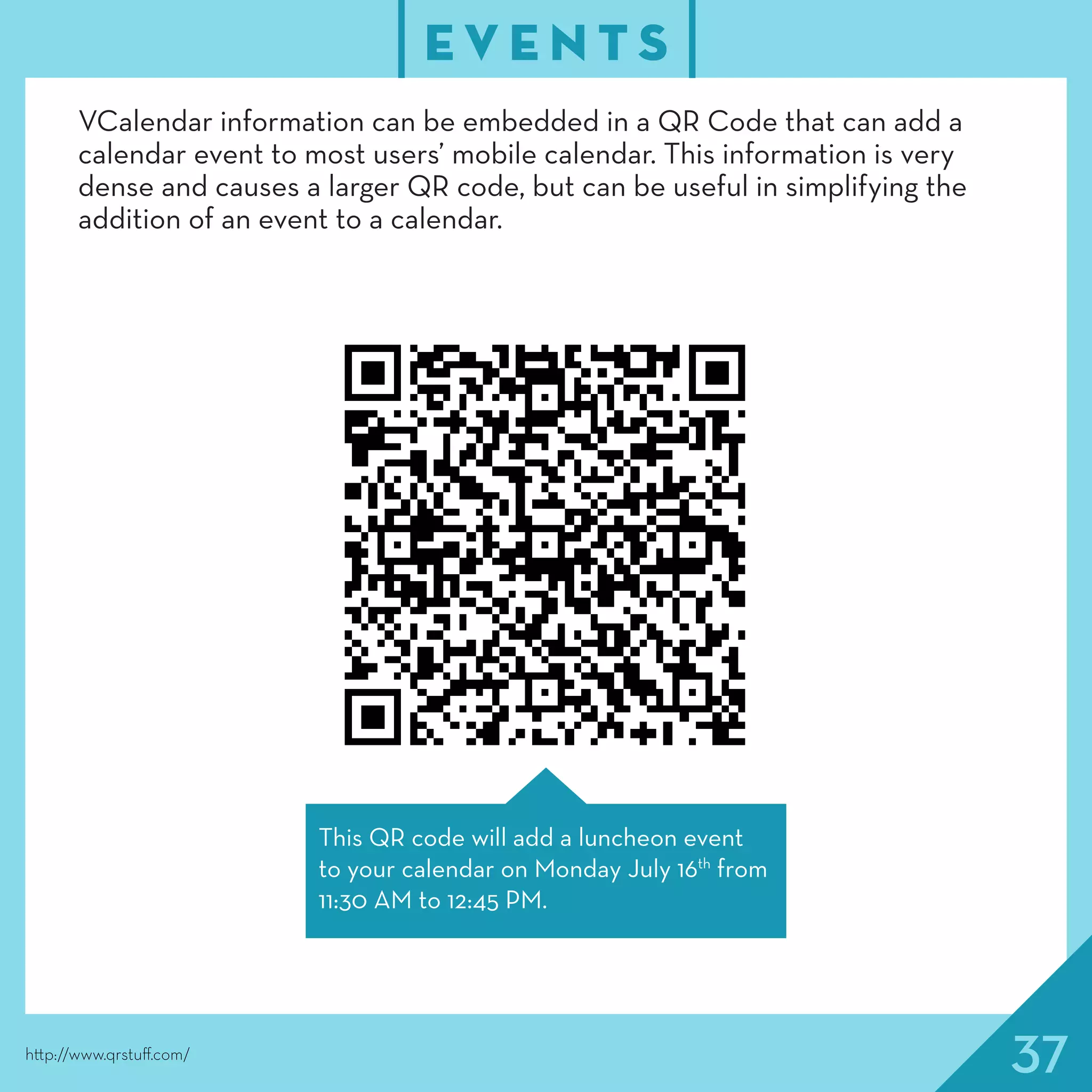 37http://www.qrstuff.com/
E V E N T S
This QR code will add a luncheon event
to your calendar on Monday July 16th
from
11:30 AM to 12:45 PM.
VCalendar information can be embedded in a QR Code that can add a
calendar event to most users’ mobile calendar. This information is very
dense and causes a larger QR code, but can be useful in simplifying the
addition of an event to a calendar.
 