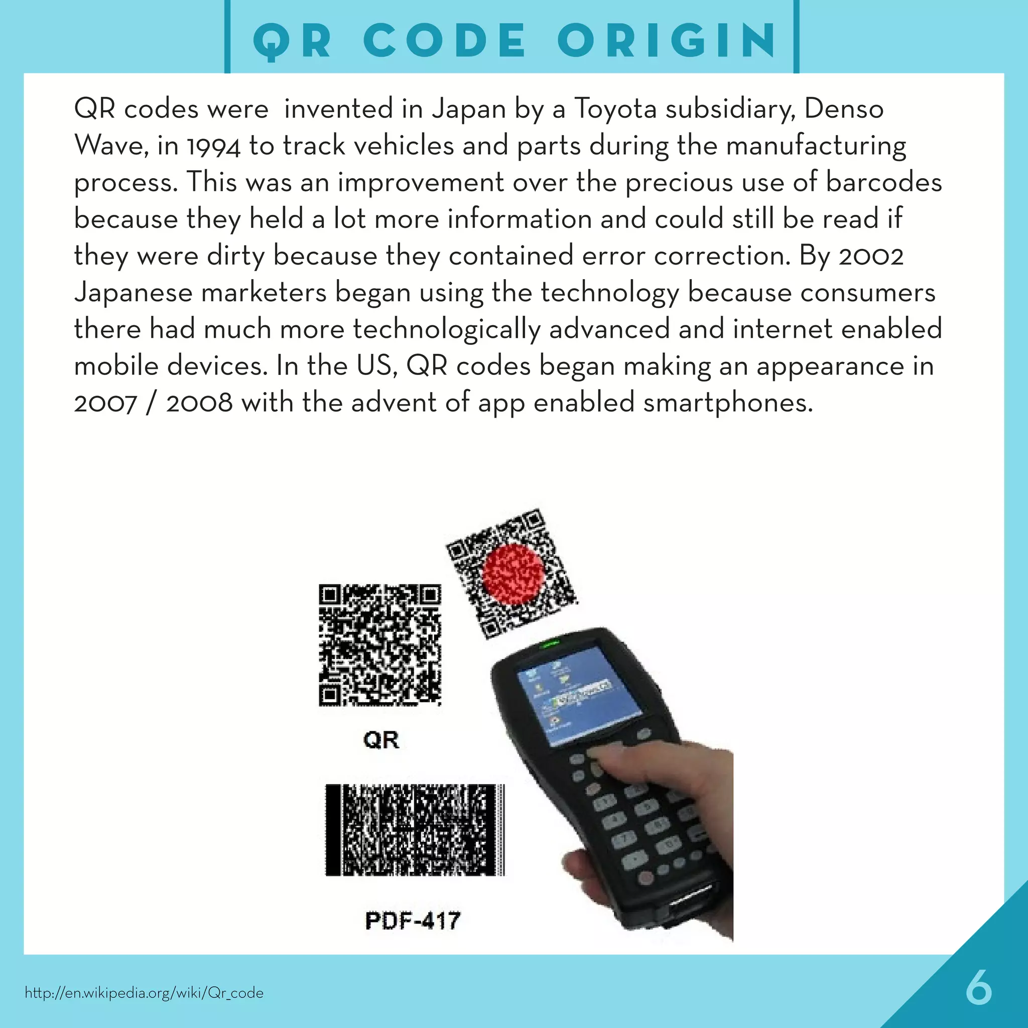 6
QR codes were invented in Japan by a Toyota subsidiary, Denso
Wave, in 1994 to track vehicles and parts during the manufacturing
process. This was an improvement over the precious use of barcodes
because they held a lot more information and could still be read if
they were dirty because they contained error correction. By 2002
Japanese marketers began using the technology because consumers
there had much more technologically advanced and internet enabled
mobile devices. In the US, QR codes began making an appearance in
2007 / 2008 with the advent of app enabled smartphones.
Q R C O D E O R I G I N
http://en.wikipedia.org/wiki/Qr_code
 