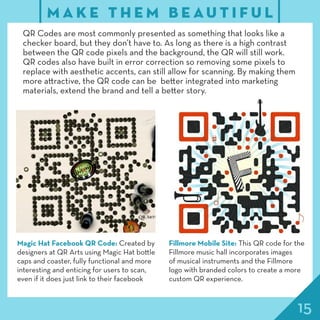 15
M A K E T H E M B E A U T I F U L
QR Codes are most commonly presented as something that looks like a
checker board, but they don’t have to. As long as there is a high contrast
between the QR code pixels and the background, the QR will still work.
QR codes also have built in error correction so removing some pixels to
replace with aesthetic accents, can still allow for scanning. By making them
more attractive, the QR code can be better integrated into marketing
materials, extend the brand and tell a better story.
Magic Hat Facebook QR Code: Created by
designers at QR Arts using Magic Hat bottle
caps and coaster, fully functional and more
interesting and enticing for users to scan,
even if it does just link to their facebook
Fillmore Mobile Site: This QR code for the
Fillmore music hall incorporates images
of musical instruments and the Fillmore
logo with branded colors to create a more
custom QR experience.
 
