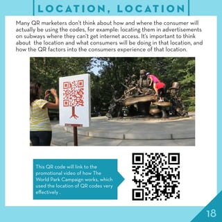 18
L O C AT I O N , L O C AT I O N
Many QR marketers don’t think about how and where the consumer will
actually be using the codes, for example: locating them in advertisements
on subways where they can’t get internet access. It’s important to think
about the location and what consumers will be doing in that location, and
how the QR factors into the consumers experience of that location.
This QR code will link to the
promotional video of how The
World Park Campaign works, which
used the location of QR codes very
effectively .
 