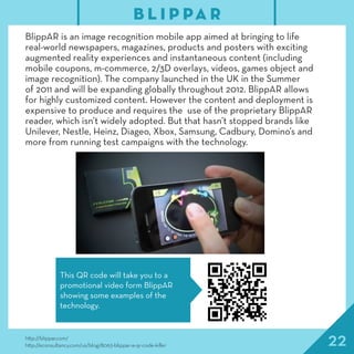 22http://blippar.com/
http://econsultancy.com/us/blog/8063-blippar-a-qr-code-killer
BlippAR is an image recognition mobile app aimed at bringing to life
real-world newspapers, magazines, products and posters with exciting
augmented reality experiences and instantaneous content (including
mobile coupons, m-commerce, 2/3D overlays, videos, games object and
image recognition). The company launched in the UK in the Summer
of 2011 and will be expanding globally throughout 2012. BlippAR allows
for highly customized content. However the content and deployment is
expensive to produce and requires the use of the proprietary BlippAR
reader, which isn’t widely adopted. But that hasn’t stopped brands like
Unilever, Nestle, Heinz, Diageo, Xbox, Samsung, Cadbury, Domino’s and
more from running test campaigns with the technology.
B L I P PA R
This QR code will take you to a
promotional video form BlippAR
showing some examples of the
technology.
 